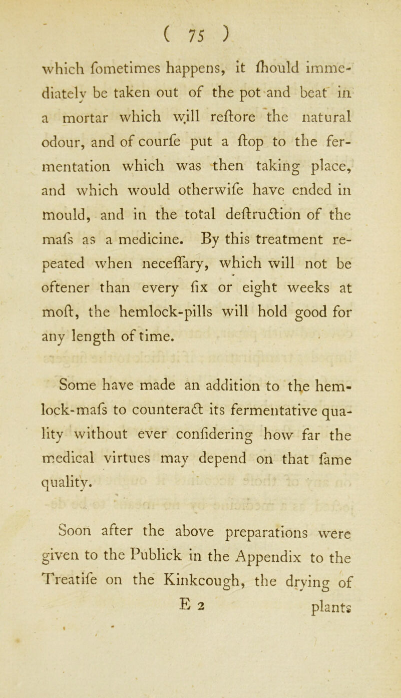 which fometimes happens, it fliould imme- diately be taken out of the pot and beat in a mortar which will reftore the natural odour, and of courfe put a flop to the fer- mentation which was then taking place, and which would otherwife have ended in mould, and in the total deft ruCtion of the mafs as a medicine. By this treatment re- peated when neceflary, which will not be oftener than every fix or eight weeks at moft, the hemlock-pills will hold good for any length of time. Some have made an addition to the hem- lock-mafs to counteract its fermentative qua- lity without ever confidering how far the medical virtues may depend on that fame quality. Soon after the above preparations were given to the Publick in the Appendix to the Treatife on the Kinkcough, the drvino- of E 2 plants *