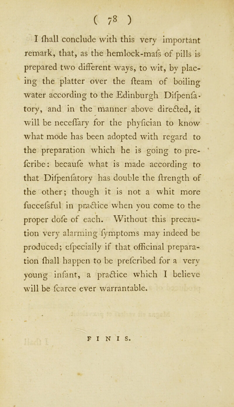 ( -8 ) I fhall conclude with this very important remark, that, as the hemlock-mafs of pills is prepared two different ways, to wit, by plac- ing the platter over the fleam of boiling Tr water according to the Edinburgh Difpenfa- tory, and in the manner above dire&ed, it will be neceffary for the phyfician to know what mode has been adopted with regard to the preparation which he is going to pre- fcribe: becaufe what is made according to o that Difpenfatory has double the ftrength of the other; though it is not a whit more fuccefsful in practice when you come to the 4 \ proper dofe of each. Without this precau- tion very alarming fymptoms may indeed be produced; efpecially if that officinal prepara- tion fhall happen to be prefcribed for a very young infant, a praftice which I believe will be fcarce ever warrantable. FINIS. ¥