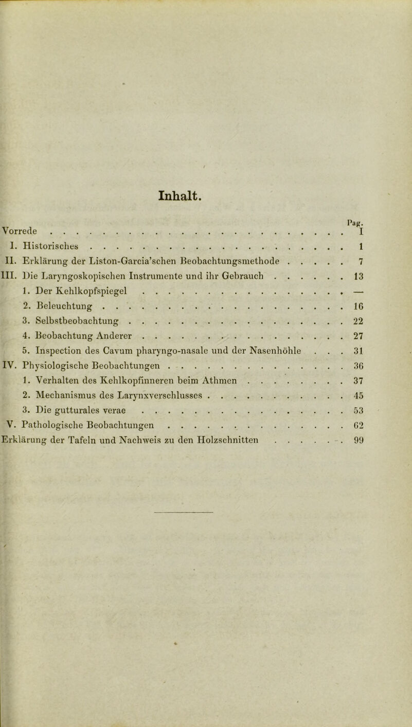 / Inhalt. |L Pag. I. Historisches 1 II. Erklärung der Liston-Garcia’schen Beobachtungsmethode 7 III. Hie Laryngoskopischen Instrumente und ihr Gebrauch 13 1. Her Kehlkopfspiegel — 2. Beleuchtung 16 3. Selbstbeobachtung 22 4. Beobachtung Anderer 27 5. Inspection des Cavum pharyngo-nasale und der Nasenhöhle . . .31 IV. Physiologische Beobachtungen 36 1. Verhalten des Kehlkopfinneren beim Athmen 37 2. Mechanismus des Larynxverschlusses 45 3. Hie gutturales verae 53 V. Pathologische Beobachtungen 62 Erklärung der Tafeln und Nachweis zu den Holzschnitten 99 /