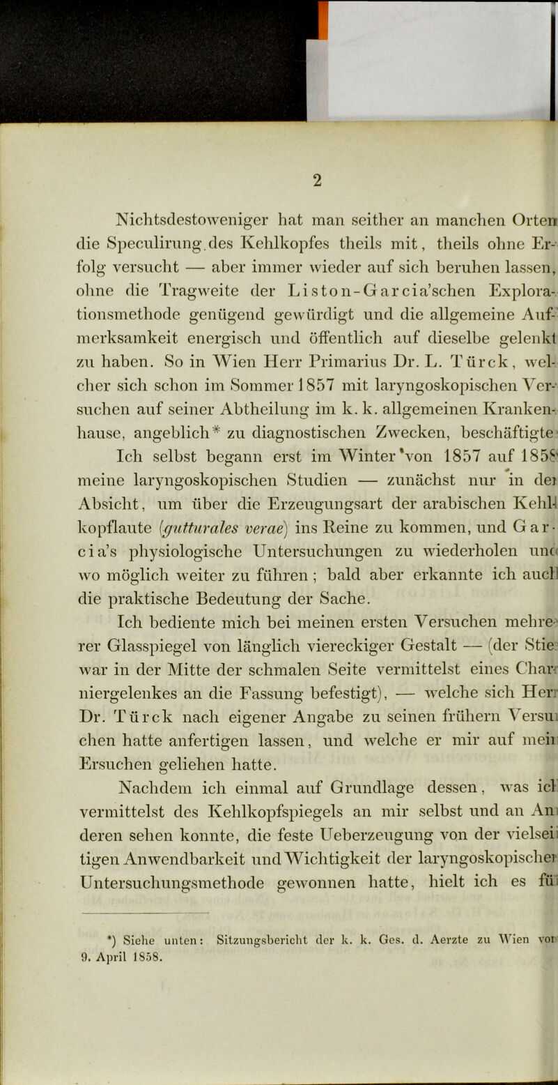 Nichtsdestoweniger hat man seither an manchen Orten die Speculirung.des Kehlkopfes theils mit, theils ohne Er- folg versucht — aber immer wieder auf sich beruhen lassen, ohne die Tragweite der Liston-Garcia’schen Explora- tionsmethode genügend gewürdigt und die allgemeine Auf- merksamkeit energisch und öffentlich auf dieselbe gelenkt zu haben. So in Wien Herr Primarius Dr. L. Türck, wel- cher sich schon im Sommer 1857 mit laryngoskopischen Ver- suchen auf seiner Abtheilung im k. k. allgemeinen Kranken- hause, angeblich* zu diagnostischen Zwecken, beschäftigte Ich selbst begann erst im Winter‘von 1857 auf 1858 meine laryngoskopischen Studien — zunächst nur in dei Absicht, um über die Erzeugungsart der arabischen Kehl- kopflaute (gutturales verae) ins Keine zu kommen, und Gar- cia’s physiologische Untersuchungen zu wiederholen unc wo möglich weiter zu führen ; bald aber erkannte ich auch die praktische Bedeutung der Sache. Ich bediente mich bei meinen ersten Versuchen mehre rer Glasspiegel von länglich viereckiger Gestalt — (der Stie war in der Mitte der schmalen Seite vermittelst eines Char niergelenkes an die Fassung befestigt), — welche sich Her Dr. Türck nach eigener Angabe zu seinen frühem Versui chen hatte anfertigen lassen, und welche er mir auf meii Ersuchen geliehen hatte. Nachdem ich einmal auf Grundlage dessen, was icl vermittelst des Kehlkopfspiegels an mir selbst und an An deren sehen konnte, die feste Ueberzeugung von der vielsei tigen Anwendbarkeit und Wichtigkeit der laryngoskopischei Untersuchungsmethode gewonnen hatte, hielt ich es fii *) Siehe unten: Sitzungsbericht der k. k. Ges. d. Aerzte zu Wien voi 9. April 1S58.