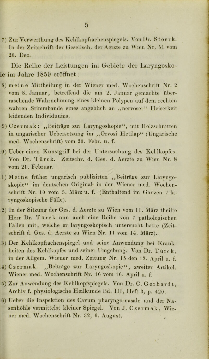 7) Zur Verwerthung des Kehlkopfrachenspiegels. VonDr. Stoerk. In der Zeitschrift der Gesellseh. der Aerzte zu Wien Nr. 51 vom 20. Dec. Die Reihe der Leistungen im Gebiete der Laryngosko- ie im Jahre 1859 eröffnet: S) meine Mittheilung in der Wiener mcd. Wochenschrift Nr. 2 vom 8. Januar, betreffend die am 2. Januar gemachte über- raschende Wahrnehmung eines kleinen Polypen auf dem rechten wahren Stimmbande eines angeblich an ,,nervöser“ Heiserkeit leidenden Individuums. 9) Czermak: ,,Beiträge zur Laryngoskopie“, mit Holzschnitten in ungarischer Uebersetzung im ,,Orvosi Hetilap“ (Ungarische med. Wochenschrift) vom 20. Febr. u. f. 0) Ueber einen Kunstgriff bei der Untersuchung des Kehlkopfes. Von Dr. Türck. Zeitschr. d. Ges. d. Aerzte zu Wien Nr. 8 vom 21. Februar. .1) Meine früher ungarisch publizirten ,,Beiträge zur Laryngo- skopie“ im deutschen Original' in der Wiener med. Wochen- schrift Nr. 10 vom 5. März u. f. (Enthaltend im Ganzen 7 la- ryngoskopische Fälle). .2) In der Sitzung der Ges. d. Aerzte zu Wien vom 11. März theilte Herr Dr. Türck nun auch eine Reihe von 7 pathologischen Fällen mit, welche er laryngoskopisch untersucht hatte (Zeit- schrift d. Ges. d. Aerzte zu Wien Nr. 11 vom 14. März). 3) Der Kehlkopfrachenspiegel und seine Anwendung bei Krank- heiten des Kehlkopfes und seiner Umgebung. Von Dr. Türck, in der Allgem. Wiener med. Zeitung Nr. 15 den 12. April u. f. .4) Czermak. ,,Beiträge zur Laryngoskopie“, zweiter Artikel. Wiener med. Wochenschrift Nr. 16 vom 16. April u. f. 5) Zur Anwendung des Kehlkopfspiegels. Von Dr. C. Gerhardt, Archiv f. physiologische LIeilkunde Bd. III, Heft 3, p. 420. 6) Ueber die Inspektion des Cavum pharyngo-nasale und der Na- senhöhle vermittelst kleiner Spiegel. Von J. Czermak, Wie- ner med. Wochenschrift Nr. 32, 6. August.