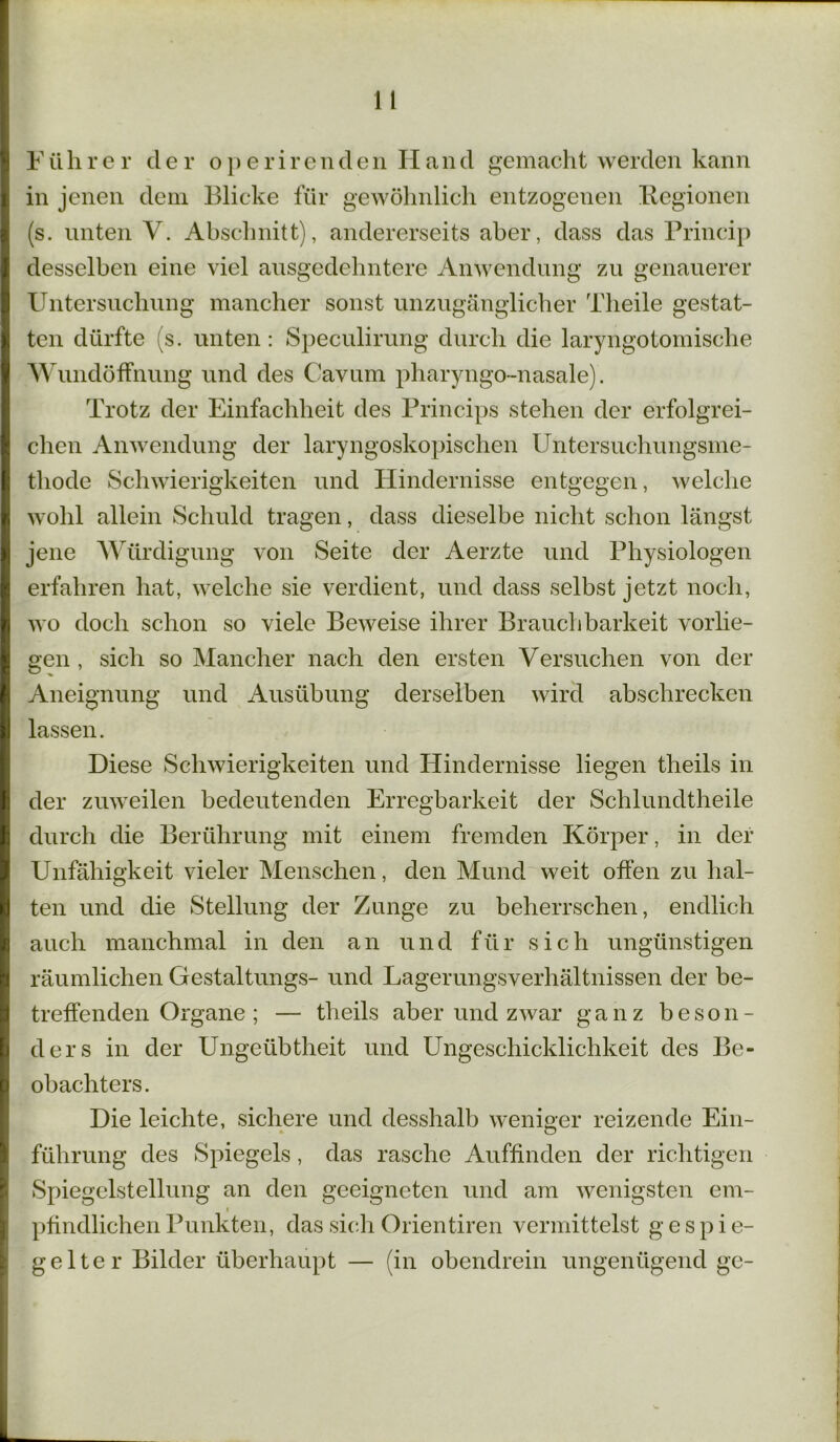 Yührer der operirenden Hand gemacht werden kann in jenen dem Blicke für gewöhnlich entzogenen Regionen (s. unten V. Abschnitt), andererseits aber, dass das Prineip desselben eine viel ausgedehntere Anwendung zu genauerer Untersuchung mancher sonst unzugänglicher Tlieile gestat- ten dürfte (s. unten: Speculirung durch die laryngotomische Wundöffnung und des Cavum pharyngo-nasale). Trotz der Einfachheit des Princips stehen der erfolgrei- chen Anwendung der laryngoskopischen Untersuchungsme- thode Schwierigkeiten und Hindernisse entgegen, welche wohl allein Schuld tragen, dass dieselbe nicht schon längst jene Würdigung von Seite der Aerzte und Physiologen erfahren hat, welche sie verdient, und dass selbst jetzt noch, wo doch schon so viele Beweise ihrer Brauchbarkeit vorlie- gen , sich so Mancher nach den ersten Versuchen von der Aneignung und Ausübung derselben wird abschrecken lassen. Diese Schwierigkeiten und Hindernisse liegen theils in der zuweilen bedeutenden Erregbarkeit der Schlundtheile durch die Berührung mit einem fremden Körper, in der Unfähigkeit vieler Menschen, den Mund weit offen zu hal- ten und die Stellung der Zunge zu beherrschen, endlich auch manchmal in den an und für sich ungünstigen räumlichen Gestaltungs- und Lagerungsverhältnissen der be- treffenden Organe ; — theils aber und zwar ganz beson- ders in der Ungeübtheit und Ungeschicklichkeit des Be- obachters. Die leichte, sichere und desshalb weniger reizende Ein- führung des Spiegels, das rasche Auffinden der richtigen Spiegelstellung an den geeigneten und am wenigsten em- i pfindlichen Punkten, das sich Orientiren vermittelst gespie- gelter Bilder überhaupt — (in obendrein ungenügend ge-