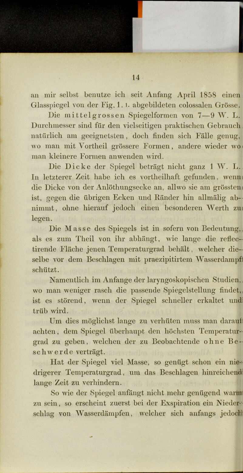 an mir selbst benutze ich seit Anfang April 1858 einen Glasspiegel von der Fig, 1. l. abgebildeten colossalen Grösse. Die mittelgrossen Spiegelformen von 7—9 W. L. Durchmesser sind für den vielseitigen praktischen Gebrauch natürlich am geeignetsten , doch finden sich Fälle genug, wo man mit Vortheil grössere Formen, andere wieder wo man kleinere Formen an wenden wird. Die Dicke der Spiegel beträgt nicht ganz 1 W. L. In letzterer Zeit habe ich es vortheilhaft gefunden, wenn die Dicke von der Anlöthungsecke an, all wo sie am grössten ist, gegen die übrigen Ecken und Ränder hin allmälig ab- nimmt, ohne hierauf jedoch einen besonderen Werth zu legen. Die Masse des Spiegels ist in sofern von Bedeutung, als es zum Theil von ihr abhängt, wie lange die reflec- tirende Fläche jenen Temperaturgrad behält, welcher die- selbe vor dem Beschlagen mit praezipitirtem Wasserdampf schützt. Namentlich im Anfänge der laryngoskopischen Studien, wo man weniger rasch die passende Spiegelstellung findet, ist es störend, wenn der Spiegel schneller erkaltet und trüb wird. Um dies möglichst lange zu verhüten muss man daraui achten, dem Spiegel überhaupt den höchsten Temperatur- grad zu geben, welchen der zu Beobachtende ohne Be- schwerde verträgt. Flat der Spiegel viel Masse, so genügt schon ein nie- drigerer Temperaturgrad, um das Beschlagen hinreichend lange Zeit zu verhindern. So wie der Spiegel anfängt nicht mehr genügend warm zu sein, so erscheint zuerst bei der Exspiration ein Nieder- schlag von Wasserdämpfen, welcher sich anfangs jedoch