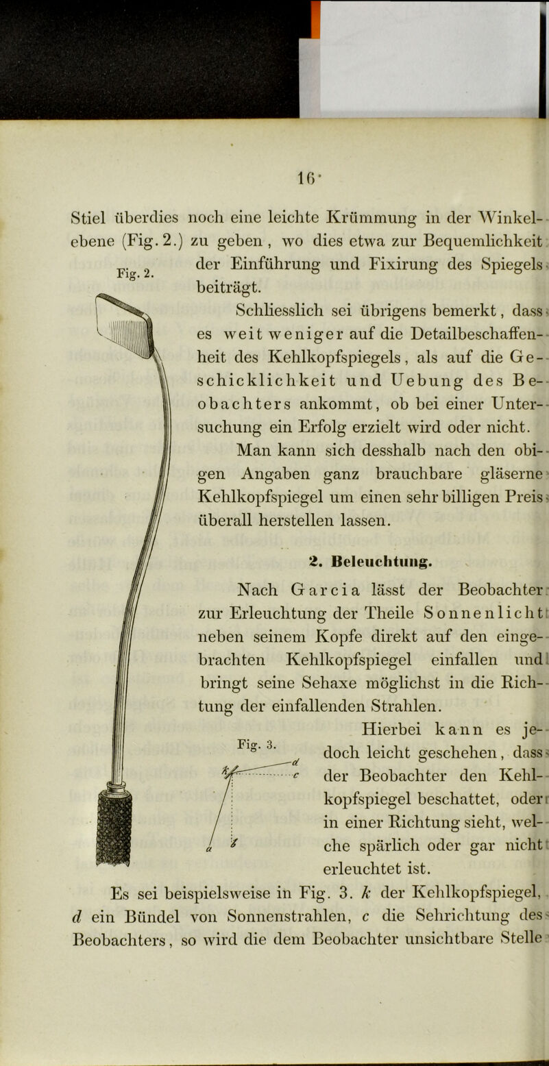 IG- Stiel überdies noch eine leichte Krümmung in der Winkel- ebene (Fig.2.) zu geben , wo dies etwa zur Bequemlichkeit der Einführung und Fixirung des Spiegels- Fig. 2. beiträgt. Schliesslich sei übrigens bemerkt, dass • es weit weniger auf die Detailbeschaffen- heit des Kehlkopfspiegels, als auf die Ge- schicklichkeit und Hebung des Be- obachters ankommt, ob bei einer Unter- suchung ein Erfolg erzielt wird oder nicht. Man kann sich desshalb nach den obi- gen Angaben ganz brauchbare gläserne Kehlkopfspiegel um einen sehr billigen Preis - überall hersteilen lassen. 2. Beleuchtung. Nach Garcia lässt der Beobachter zur Erleuchtung der Theile Sonnenlicht neben seinem Kopfe direkt auf den einge- brachten Kehlkopfspiegel einfallen und bringt seine Sehaxe möglichst in die Rich- tung der einfallenden Strahlen, Fig. 3. Hierbei kann es je- doch leicht geschehen, dass' der Beobachter den Kehl- kopfspiegel beschattet, oder in einer Richtung sieht, wel- che spärlich oder gar nicht erleuchtet ist. Es sei beispielsweise in Fig. 3. k der Kehlkopfspiegel, d ein Bündel von Sonnenstrahlen, c die Sehrichtung des Beobachters, so wird die dem Beobachter unsichtbare Stelle