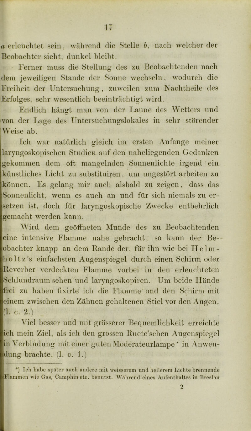 a erleuchtet sein, während die Stelle b, nach welcher der Beobachter sieht, dunkel bleibt. Ferner muss die Stellung des zu Beobachtenden nach o dem jeweiligen Stande der Sonne wechseln, wodurch die Freiheit der Untersuchung , zuweilen zum Nachtheile des Erfolges, sehr wesentlich beeinträchtigt wird. Endlich hängt man von der Laune des Wetters und von der Lage des Untersuchungslokales in sehr störender Weise ab. Ich war natürlich gleich im ersten Anfänge meiner laryngoskopischen Studien auf den naheliegenden Gedanken gekommen dem oft mangelnden Sonnenlichte irgend ein künstliches Licht zu substituiren, um ungestört arbeiten zu können. Es gelang mir auch alsbald zu zeigen, dass das Sonnenlicht, wenn es auch an und für sich niemals zu er- setzen ist, doch für laryngoskopische Zwecke entbehrlich gemacht werden kann. W ird dem geöffneten Munde des zu Beobachtenden eine intensive Flamme nahe gebracht, so kann der Be- obachter knapp an dem Bande der, für ihn wie bei LI elm- hol tz’s einfachsten Augenspiegel durch einen Schirm oder Reverber verdeckten Flamme vorbei in den erleuchteten Schlundraum sehen und laryngoskopiren. Um beide Hände frei zu haben fixirte ich die Flamme und den Schirm mit einem zwischen den Zähnen gehaltenen Stiel vor den Augen. (1. c. 2.) Viel besser und mit grösserer Bequemlichkeit erreichte ich mein Ziel, als ich den grossen Ruete’scben Augenspiegel in Verbindung mit einer guten Moderateurlampe* in Anwen- dung brachte. (1. c. 1.) *) Ich habe später auch andere mit weisserem und hellerem Lichte brennende Flammen wie Gas, Camphin etc. benutzt. Während eines Aufenthaltes in Breslau 9