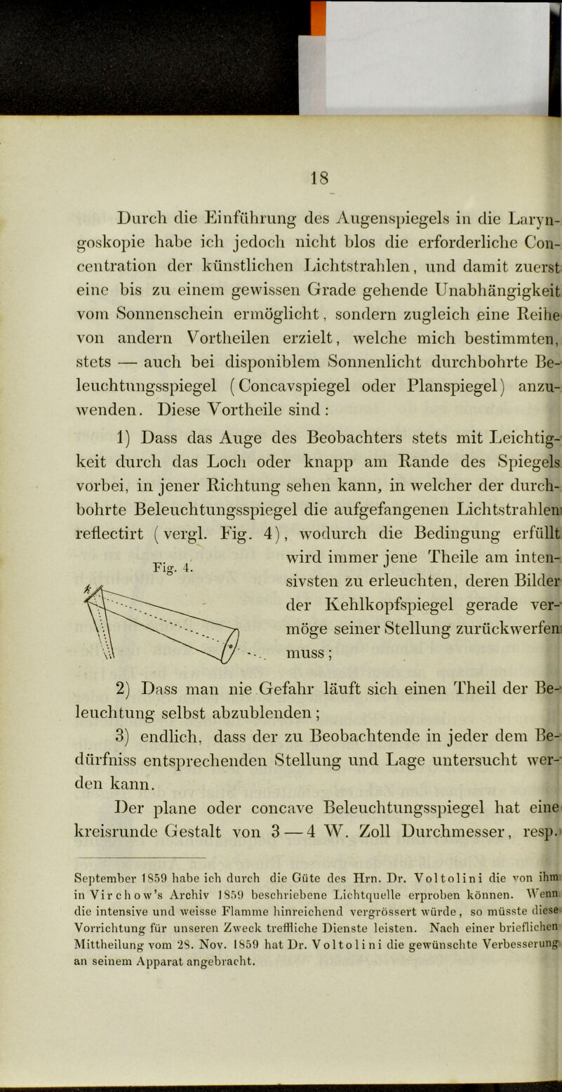 Durch die Einführung des Augenspiegels in die Laryn- goskopie habe ich jedoch nicht blos die erforderliche Con- centration der künstlichen Lichtstrahlen, und damit zuerst eine bis zu einem gewissen Grade gehende Unabhängigkeit vorn Sonnenschein ermöglicht, sondern zugleich eine Reihe von andern Vortheilen erzielt, welche mich bestimmten, stets — auch bei disponiblem Sonnenlicht durchbohrte Be- leuchtungsspiegel (Concavspiegel oder Planspiegel) anzu- wenden. Diese Vortheile sind: 1) Dass das Auge des Beobachters stets mit Leichtig- keit durch das Loch oder knapp am Rande des Spiegels vorbei, in jener Richtung sehen kann, in welcher der durch- bohrte Beleuchtungsspiegel die aufgefangenen Lichtstrahlen reflectirt (vergl. Eig. 4), wodurch die Bedingung erfüllt wird immer jene Theile am inten- sivsten zu erleuchten, deren Bilder der Kehlkopfspiegel gerade ver- Fig. 4. möge seiner Stellung zurückwerfen muss 2) Dass man nie Gefahr läuft sich einen Theil der Be- leuchtung selbst abzublenden; 3) endlich, dass der zu Beobachtende in jeder dem Be- dürfniss entsprechenden Stellung und Lage untersucht wer- den kann. Der plane oder concave Beleuchtungsspiegel hat eine kreisrunde Gestalt von 3 — 4 W. Zoll Durchmesser, resp. September 1859 habe ich durch die Güte des Hm. Dr. Voltolini die von ihm in Virchow’s Archiv 1859 beschriebene Lichtquelle erproben können. Wenn die intensive und weisse Flamme hinreichend vergrössert würde, so müsste diese Vorrichtung für unseren Zweck treffliche Dienste leisten. Nach einer brieflichen Mittheilung vom 28. Nov. 1859 hat Dr. Voltolini die gewünschte Verbesserung an seinem Apparat angebracht.