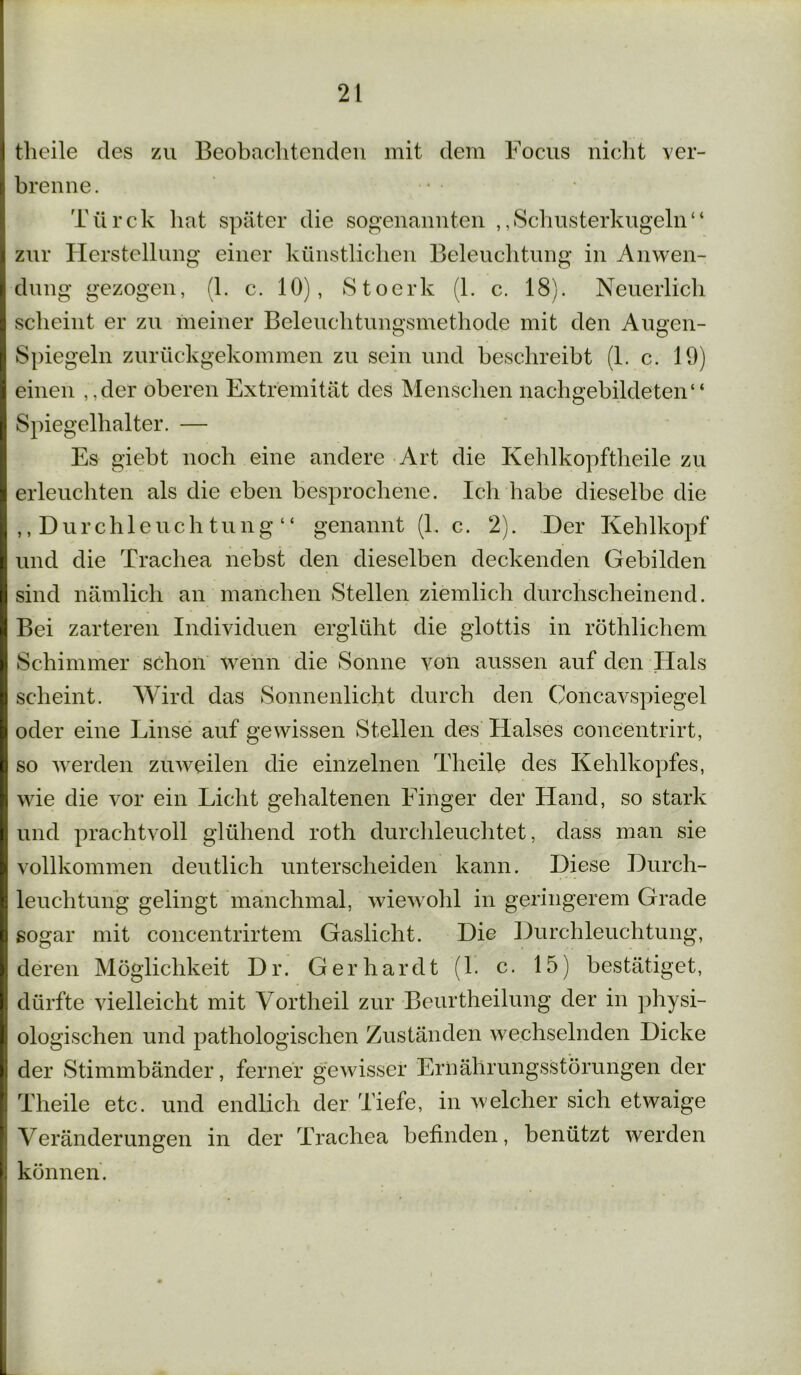tlieile des zu Beobachtenden mit dem Focus nicht ver- brenne. Türck hat später die sogenannten ,,Schusterkugeln“ zur Herstellung einer künstlichen Beleuchtung in Anwen- dung gezogen, (1. c. 10), Stoerk (1. c. 18). Neuerlich scheint er zu meiner Beleuchtungsmethode mit den Augen- Spiegeln zurückgekommen zu sein und beschreibt (1. c. 19) einen ,,der oberen Extremität des Menschen nachgebildeten“ Spiegelhalter. — Es giebt noch eine andere Art die Kehlkopftheile zu erleuchten als die eben besprochene. Ich habe dieselbe die ,,Durchleuchtung“ genannt (1. c. 2). Der Kehlkopf und die Trachea nebst den dieselben deckenden Gebilden sind nämlich an manchen Stellen ziemlich durchscheinend. Bei zarteren Individuen erglüht die glottis in röthlichem Schimmer schon wenn die Sonne von aussen auf den Hals scheint. Wird das Sonnenlicht durch den Concavspiegel oder eine Linse auf gewissen Stellen des Halses concentrirt, so werden zuweilen die einzelnen Tlieile des Kehlkopfes, wie die vor ein Licht gehaltenen Finger der Hand, so stark und prachtvoll glühend roth durchleuchtet, dass man sie vollkommen deutlich unterscheiden kann. Diese Durch- leuchtung gelingt manchmal, wiewohl in geringerem Grade sogar mit concentrirtem Gaslicht. Die Durchleuchtung, deren Möglichkeit Dr. Gerhardt (1. c. 15) bestätiget, dürfte vielleicht mit Vortheil zur Beurtheilung der in physi- ologischen und pathologischen Zuständen wechselnden Dicke der Stimmbänder, ferner gewisser Ernährungsstörungen der Tlieile etc. und endlich der Tiefe, in welcher sich etwaige Veränderungen in der Trachea befinden, benützt werden können.