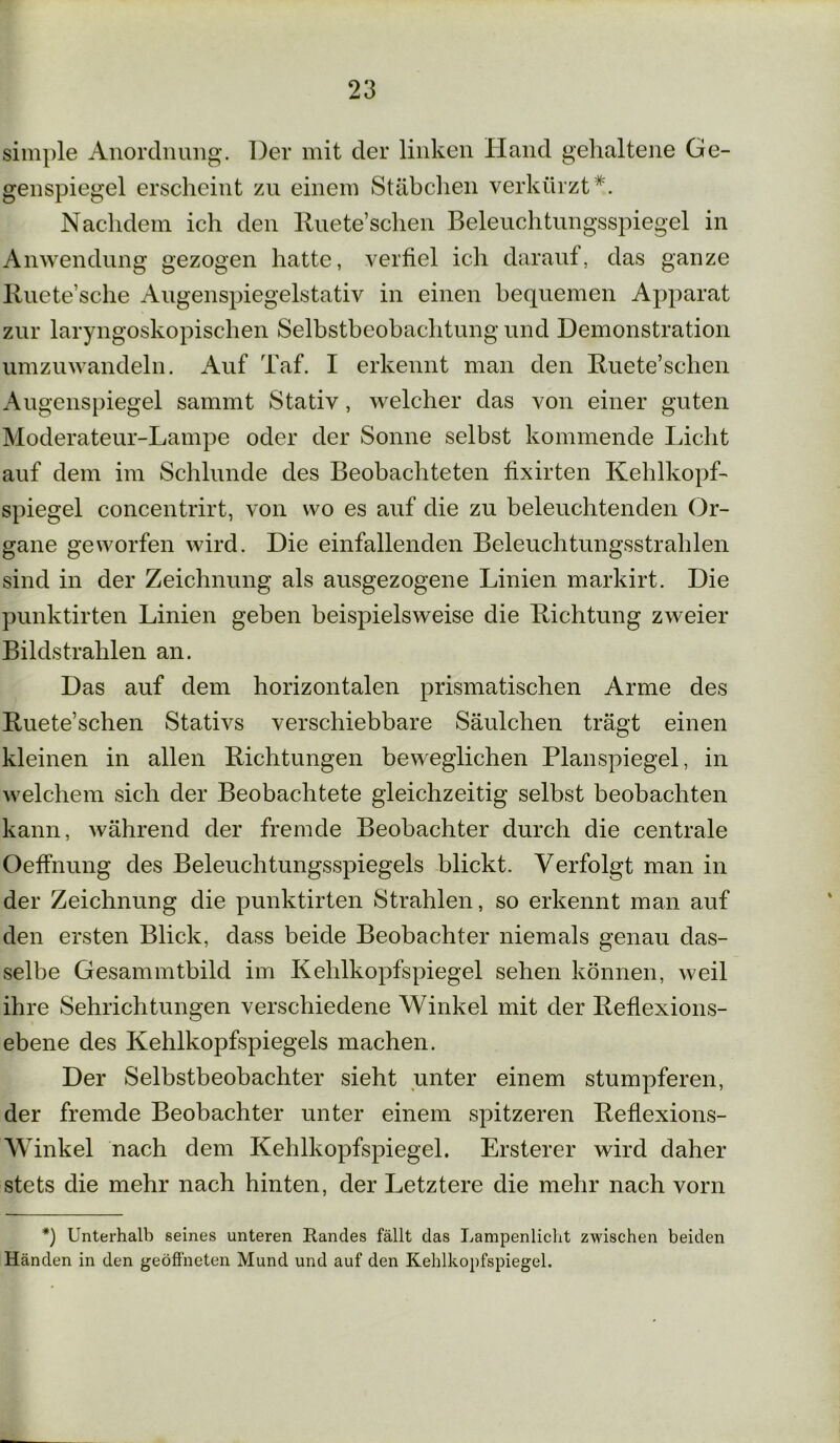 simple Anordnung. Der mit der linken Hand gehaltene Ge- genspiegel erscheint zu einem Stäbchen verkürzt*. Nachdem ich den Ruete’sehen Beleuchtungsspiegel in Anwendung gezogen hatte, verfiel ich darauf, das ganze Ruete’sche Augenspiegelstativ in einen bequemen Apparat zur laryngoskopischen Selbstbeobachtung und Demonstration umzuwandeln. Auf Taf. I erkennt man den Ruete’schen Augenspiegel sammt Stativ, welcher das von einer guten Moderateur-Lampe oder der Sonne selbst kommende Licht auf dem im Schlunde des Beobachteten fixirten Kehlkopf- spiegel concentrirt, von wo es auf die zu beleuchtenden Or- gane geworfen wird. Die einfallenden Beleuchtungsstrahlen sind in der Zeichnung als ausgezogene Linien markirt. Die punktirten Linien geben beispielsweise die Richtung zweier Bildstrahlen an. Das auf dem horizontalen prismatischen Arme des Ruete’schen Stativs verschiebbare Säulchen trägt einen kleinen in allen Richtungen beweglichen Planspiegel, in welchem sich der Beobachtete gleichzeitig selbst beobachten kann, während der fremde Beobachter durch die centrale Oeffnung des Beleuchtungsspiegels blickt. Verfolgt man in der Zeichnung die punktirten Strahlen, so erkennt man auf den ersten Blick, dass beide Beobachter niemals genau das- selbe Gesammtbild im Kehlkopfspiegel sehen können, weil ihre Sehrichtungen verschiedene Winkel mit der Reflexions- ebene des Kehlkopfspiegels machen. Der Selbstbeobachter sieht unter einem stumpferen, der fremde Beobachter unter einem spitzeren Reflexions- Winkel nach dem Kehlkopfspiegel. Ersterer wird daher stets die mehr nach hinten, der Letztere die mehr nach vorn *) Unterhalb seines unteren Randes fällt das Lampenlicht zwischen beiden Händen in den geöffneten Mund und auf den Kehlkopfspiegel.