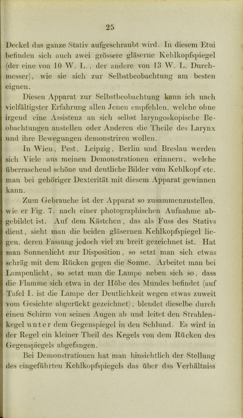 Deckel das ganze Stativ aufgeschraubt wird. In diesem Etui O O betinden sicli auch zwei grössere gläserne Kehlkopfspiegel (der eine von 10 W. L. , der andere von 13 W. L. Durch- messer) , wie sie sicli zur Selbstbeobachtung am besten eignen. Diesen Apparat zur Selbstbeobachtung kann ich nach vielfältigster Erfahrung allen Jenen empfehlen, welche ohne irgend eine Assistenz an sich selbst laryngoskopische Be- obachtungen anstellen oder Anderen die Theile des Larynx und ihre Bewegungen demonstriren wollen. In Wien, Best, Leipzig, Berlin und Breslau werden sich Viele aus meinen Demonstrationen erinnern, welche überraschend schöne und deutliche Bilder vom Kehlkopf etc. man bei gehöriger Dexterität mit diesem Apparat gewinnen kann. Zum Gebrauche ist der Apparat so zusammenzustellen, wie er Fig. 7. nach einer photographischen Aufnahme ab- gebildet ist. Auf dem Kästchen, das als Euss des Stativs dient, sieht man die beiden gläsernen Kehlkopfspiegel lie- gen, deren Fassung jedoch viel zu breit gezeichnet ist. Hat man Sonnenlicht zur Disposition, so setzt man sich etwas schräg mit dem Bücken gegen die Sonne. Arbeitet man bei Lampenlicht, so setzt man die Lampe neben sich so, dass die Flamme sich etwa in der Höhe des Mundes befindet (auf Tafel I. ist die Lampe der Deutlichkeit wegen etwas zuweit vom Gesichte abgerückt gezeichnet), blendet dieselbe durch einen Schirm von seinen Augen ab und leitet den Strahlen- kegel unter dem Gegenspiegel in den Schlund. Es wird in der Regel ein kleiner Theil des Kegels von dem Bücken des Gegenspiegels abgefangen. Bei Demonstrationen hat man hinsichtlich der Stellung: O des eingeführten Kehlkopfspiegels das das Verhältnis
