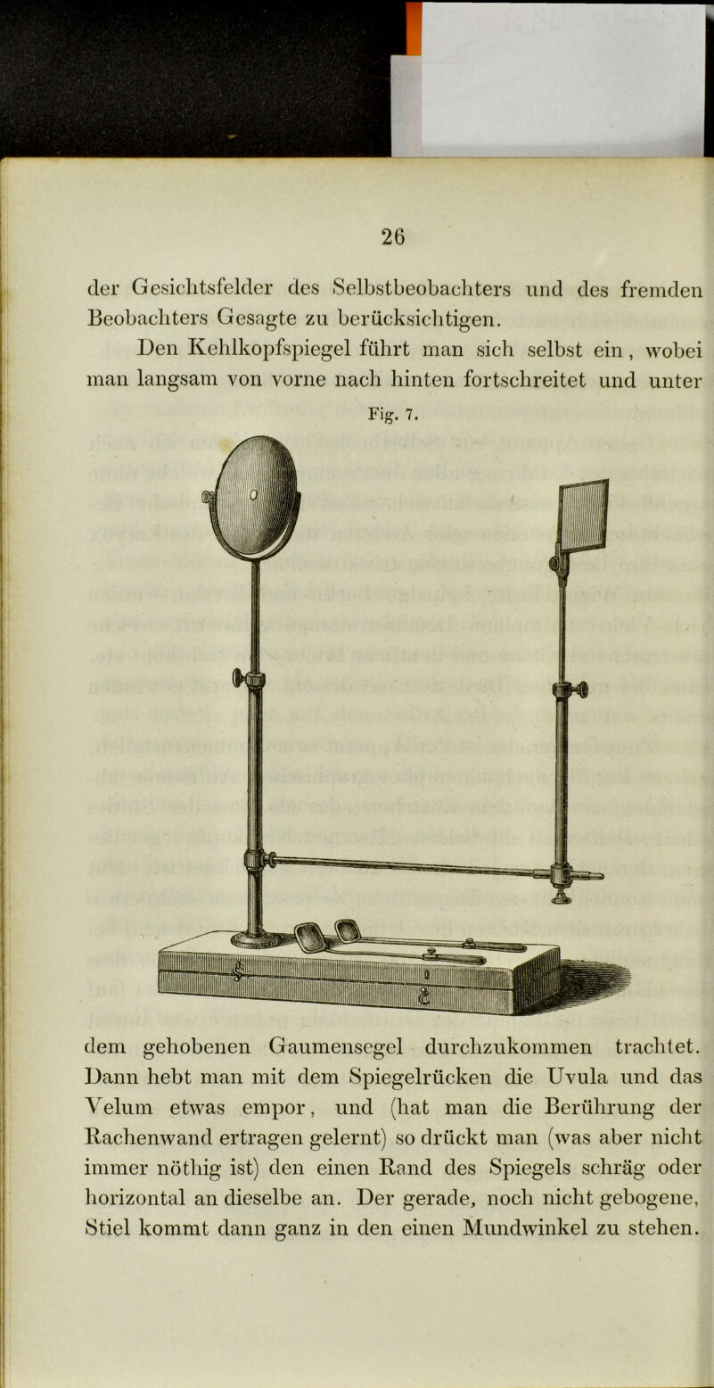 der Gesichtsfelder des »Selbstbeobachters und des fremden Beobachters Gesagte zu berücksichtigen. Den Kehlkopfspiegel führt man sich selbst ein, wobei man langsam von vorne nach hinten fortschreitet und unter dem gehobenen Gaumensegel durchzukommen trachtet. Dann hebt man mit dem Spiegelrücken die Uvula und das Velum etwas empor, und (hat man die Berührung der Bachenwand ertragen gelernt) so drückt man (was aber nicht immer nöthig ist) den einen Rand des Spiegels schräg oder horizontal an dieselbe an. Der gerade, noch nicht gebogene, »Stiel kommt dann ganz in den einen Mundwinkel zu stehen.