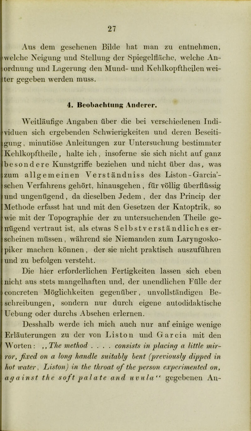 Aus dem gesehenen Bilde hat man zu entnehmen, welche Neigung und Stellung der Spiegelfläche, welche An- ordnung und Lagerung den Mund- und Kehlkopftheilen wei- ter gegeben werden muss. 4. Beobachtung Anderer. Weitläufige Angaben über die bei verschiedenen Indi- viduen sich ergebenden Schwierigkeiten und deren Beseiti- gung, minutiöse Anleitungen zur Untersuchung bestimmter Kehlkopftheile, halte ich, insoferne sie sich nicht auf ganz besondere Kunstgriffe beziehen und nicht über das, was zum allgemeinen Verständniss des Liston - Garcia- schen Verfahrens gehört, hinausgehen, für völlig überflüssig und ungenügend, da dieselben Jedem , der das Princip der Methode erfasst hat und mit den Gesetzen der Katoptrik, so wie mit der Topographie der zu untersuchenden Theile ge- nügend vertraut ist, als etwas Selbstverständliches er- scheinen müssen, während sie Niemanden zum Laryngosko- piker machen können, der sie nicht praktisch auszuführen und zu befolgen versteht. Die hier erforderlichen Fertigkeiten lassen sich eben nicht aus stets mangelhaften und, der unendlichen Fülle der concreten Möglichkeiten gegenüber, unvollständigen Be- schreibungen, sondern nur durch eigene autodidaktische Uebung oder durchs Absehen erlernen. Desshalb werde ich mich auch nur auf einige wenige Erläuterungen zu der von Liston und Garcia mit den Worten: „The method .... consists in placiny a little mir- ror, fixed on a long handle suitably bent (previously dipped in hot water, Liston) in the throat of the person expcrimented on, ay a inst the soft pal ate and u vula“ gegebenen An-