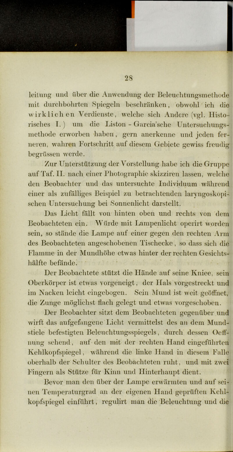 leilung und über die Anwendung der Beleuchtungsmethode mit durchbohrten Spiegeln beschränken, obwohl ich die wirklichen Verdienste, welche sich Andere (vgl. Histo- risches I. ) um die Liston - Garciasche Untersuchungs- methode erworben haben , gern anerkenne und jeden fer- neren, wahren Fortschritt auf diesem Gebiete gewiss freudig 7 CT O begrtissen werde. Zur Unterstützung der Vorstellung habe ich die Gruppe auf Taf. II. nach einer Photographie skizziren lassen, welche den Beobachter und das untersuchte Individuum während einer als zufälliges Beispiel zu betrachtenden laryngoskopi- schen Untersuchung bei Sonnenlicht darstellt. Das Licht fällt von hinten oben und rechts von dem Beobachteten ein. Würde mit Lampenlicht operirt worden sein, so stände die Lampe auf einer gegen den rechten Arm des Beobachteten angeschobenen Tischecke, so dass sich die Flamme in der Mundhöhe etwas hinter der rechten Gesichts- hälfte befände. . Der Beobachtete stützt die Hände auf seine Kniee, sein Oberkörper ist etwas vorgeneigt, der Hals vorgestreckt und im Nacken leicht eingebogen. Sein Mund ist weit geöffnet, die Zunge möglichst flach gelegt und etwas vorgeschoben. Der Beobachter sitzt dem Beobachteten gegenüber und wirft das aufgefangene Licht vermittelst des an dem Mund- stiele befestigten Beleuchtungsspiegels, durch dessen Oeff- nung sehend, auf den mit der rechten Hand eingeführten Kehlkopfspiegel, während die linke Hand in diesem Falle oberhalb der Schulter des Beobachteten ruht, und mit zwei Fingern als Stütze für Kinn und Hinterhaupt dient. Bevor man den über der Lampe erwärmten und auf sei- nen Temperaturgrad an der eigenen Hand geprüften Kehl- kopfspiegel einführt, regulirt man die Beleuchtung und die