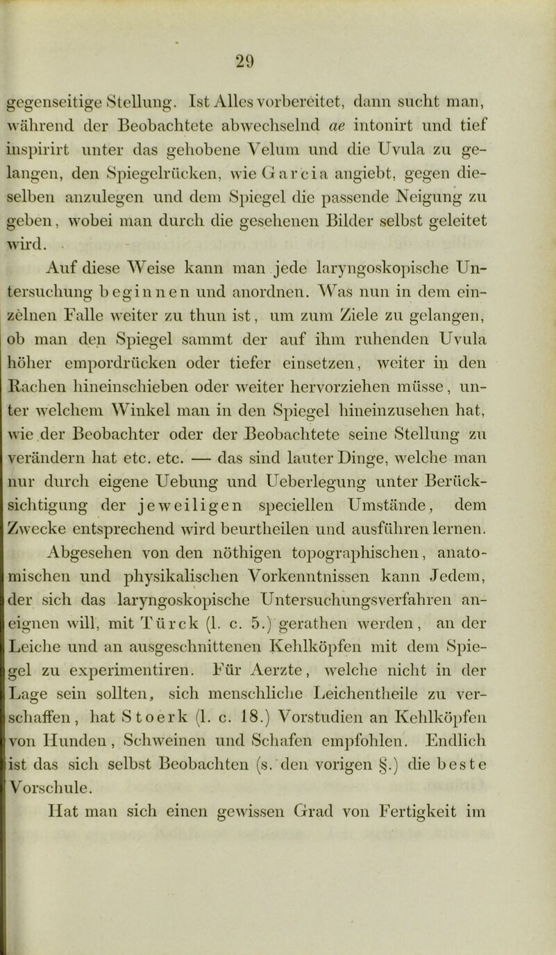 gegenseitige Stellung. Ist Alles vorbereitet, dann sucht man, während der Beobachtete abwechselnd ae intonirt und tief inspirirt unter das gehobene Velum und die Uvula zu ge- langen, den Spiegelrücken, wieGarcia angiebt, gegen die- selben anzulegen und dem Spiegel die passende Neigung zu geben, wobei man durch die gesehenen Bilder selbst geleitet wird. Auf diese Weise kann man jede laryngoskopische Un- tersuchung beginnen und anordnen. Was nun in dem ein- zelnen Falle weiter zu thun ist, um zum Ziele zu gelangen, ob man den Spiegel sammt der auf ihm ruhenden Uvula höher empordrücken oder tiefer einsetzen, weiter in den Bachen hineinschieben oder weiter hervorziehen müsse, un- ter welchem Winkel man in den Spiegel hineinzusehen hat, wie der Beobachter oder der Beobachtete seine Stellung zu verändern hat etc. etc. — das sind lauter Dinge, welche man nur durch eigene Uebung und Ueberlegung unter Berück- sichtigung der jeweiligen speciellen Umstände, dem Zwecke entsprechend wird beurtheilen und ausführen lernen. Abgesehen von den nöthigen topographischen, anato- mischen und physikalischen Vorkenntnissen kann Jedem, der sich das laryngoskopische Untersuchungsverfahren an- eignen will, mit Türck (1. c. 5.) gerathen werden, an der Leiche und an ausgeschnittenen Kehlköpfen mit dem Spie- gel zu experimentiren. Für Aerzte, welche nicht in der Lage sein sollten, sich menschliche Leichentheile zu ver- schaffen, hat Stoerk (1. c. 18.) Vorstudien an Kehlköpfen von Hunden, Schweinen und Schafen empfohlen. Endlich ist das sich selbst Beobachten (s. den vorigen §.) die beste V orschule. Hat man sich einen gewissen Grad von Fertigkeit im