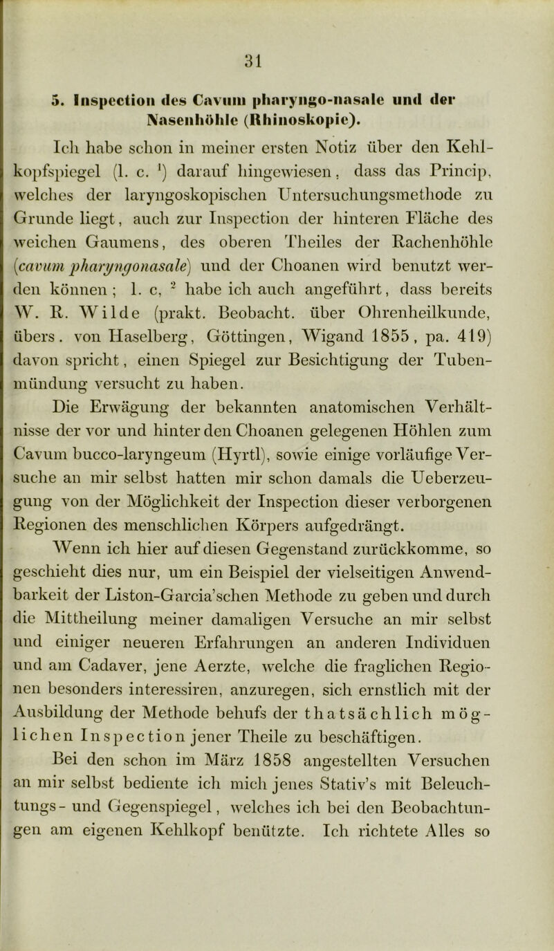 5. Inspcctiou des Cavmti pliaryngo-nasale und der Nasenhöhle (Rhinoskopie). Ich habe schon in meiner ersten Notiz über den Kehl- kopfspiegel (1. c. ') darauf hingewiesen, dass das Princip, welches der laryngoskopischen Untersuchungsmethode zu Grunde liegt, auch zur Inspection der hinteren Fläche des weichen Gaumens, des oberen Th eiles der Rachenhöhle (icavum pliaryngonasale) und der Clioanen wird benutzt wer- den können; 1. c, 2 habe ich auch angeführt, dass bereits W. R. Wilde (prakt. Beobacht, über Ohrenheilkunde, übers, von Haselberg, Göttingen, Wigand 1855, pa. 419) davon spricht, einen Spiegel zur Besichtigung der Tuben- mündung versucht zu haben. Die Erwägung der bekannten anatomischen Verhält- nisse der vor und hinter den Choanen gelegenen Höhlen zum Cavum bucco-laryngeum (Hyrtl), sowie einige vorläufige Ver- suche an mir selbst hatten mir schon damals die Ueberzeu- gung von der Möglichkeit der Inspection dieser verborgenen Regionen des menschlichen Körpers aufgedrängt. Wenn ich hier auf diesen Gegenstand zurückkomme, so o geschieht dies nur, um ein Beispiel der vielseitigen Anwend- barkeit der Liston-Garcia’schen Methode zu geben und durch die Mittheilung meiner damaligen Versuche an mir selbst und einiger neueren Erfahrungen an anderen Individuen und am Cadaver, jene Aerzte, welche die fraglichen Regio- nen besonders interessiren, anzuregen, sich ernstlich mit der Ausbildung der Methode behufs der thatsächlich mög- lichen Inspec tion jener Theile zu beschäftigen. Bei den schon im März 1858 angestellten Versuchen an mir selbst bediente ich mich jenes Stativ’s mit Beleuch- tungs- und Gegenspiegel, welches ich bei den Beobachtun- gen am eigenen Kehlkopf benützte. Ich richtete Alles so