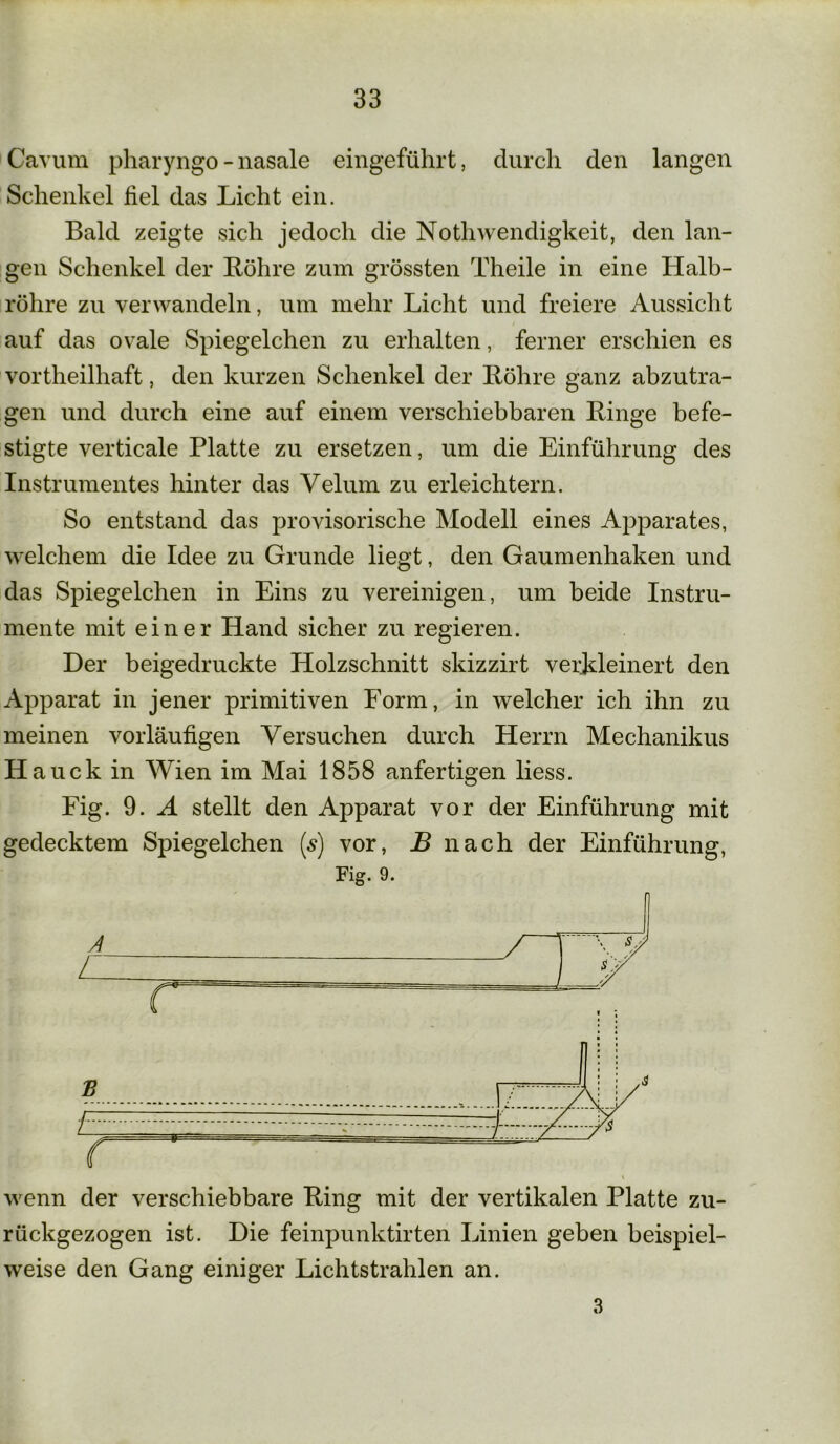 Carum pharyngo - nasale eingeführt, durch den langen Schenkel hei das Licht ein. Bald zeigte sich jedoch die Nothwendigkeit, den lan- gen Schenkel der Bohre zum grössten Theile in eine Halb- röhre zu verwandeln, um mehr Licht und freiere Aussicht auf das ovale Spiegelchen zu erhalten, ferner erschien es vortheilhaft, den kurzen Schenkel der Bohre ganz abzutra- gen und durch eine auf einem verschiebbaren Binge befe- stigte verticale Platte zu ersetzen, um die Einführung des Instrumentes hinter das Velum zu erleichtern. So entstand das provisorische Modell eines Apparates, welchem die Idee zu Grunde liegt, den Gaumenhaken und das Spiegelchen in Eins zu vereinigen, um beide Instru- mente mit einer Hand sicher zu regieren. Der beigedruckte Holzschnitt skizzirt verkleinert den Apparat in jener primitiven Form, in welcher ich ihn zu meinen vorläufigen Versuchen durch Herrn Mechanikus H auck in Wien im Mai 1858 anfertigen liess. Fig. 9. A stellt den Apparat vor der Einführung mit gedecktem Spiegelchen (s) vor, B nach der Einführung, Fig. 9. wenn der verschiebbare Bing mit der vertikalen Platte zu- rückgezogen ist. Die feinpunktirten Linien geben beispiel- weise den Gang einiger Lichtstrahlen an. 3