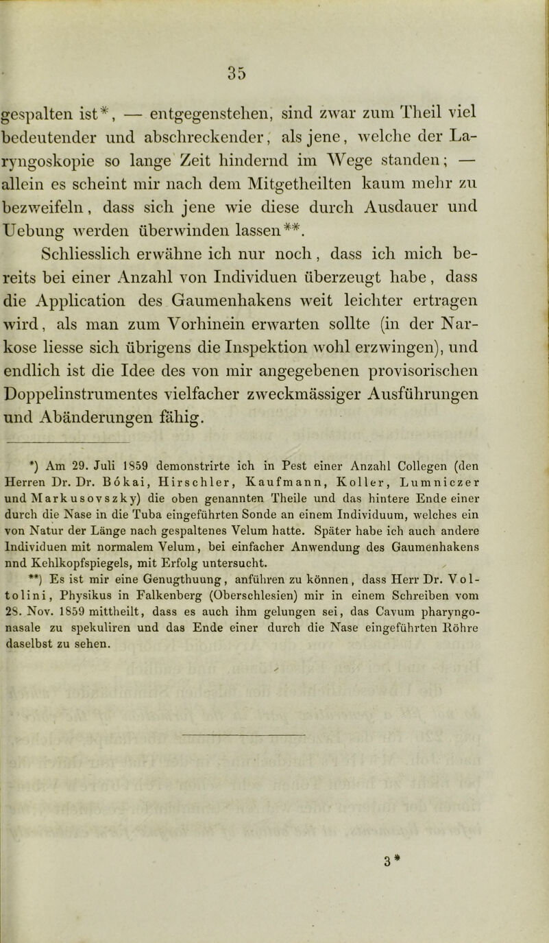 gespalten ist*, — entgegenstehen, sind zwar zum Theil viel bedeutender und abschreckender, als jene, welche der La- ryngoskopie so lange Zeit hindernd im Wege standen; — allein es scheint mir nach dem Mitgetheilten kaum mehr zu bezweifeln, dass sich jene wie diese durch Ausdauer und Uebung werden überwinden lassen**. Schliesslich erwähne ich nur noch, dass ich mich be- reits bei einer Anzahl von Individuen überzeugt habe, dass die Application des Gaumenhakens weit leichter ertragen wird, als man zum Vorhinein erwarten sollte (in der Nar- kose liesse sich übrigens die Inspektion wohl erzwingen), und endlich ist die Idee des von mir angegebenen provisorischen Doppelinstrumentes vielfacher zweckmässiger Ausführungen und Abänderungen fähig. *) Am 29. Juli 1859 demonstrirte ich in Pest einer Anzahl Collegen (den Herren Dr. Dr. Bökai, Hirschier, Kaufmann, Koller, Lumniczer und Markusovszky) die oben genannten Theile und das hintere Ende einer durch die Nase in die Tuba eingeführten Sonde an einem Individuum, welches ein von Natur der Länge nach gespaltenes Velum hatte. Später habe ich auch andere Individuen mit normalem Velum, bei einfacher Anwendung des Gaumenhakens nnd Kehlkopfspiegels, mit Erfolg untersucht. **) Es ist mir eine Genugthuung, anführen zu können , dass Herr Dr. Vol- tolini, Physikus in Falkenberg (Oberschlesien) mir in einem Schreiben vom 28. Nov. 1859 mittheilt, dass es auch ihm gelungen sei, das Cavum pharyngo- nasale zu spekuliren und das Ende einer durch die Nase eingeführten Röhre daselbst zu sehen. 3 *