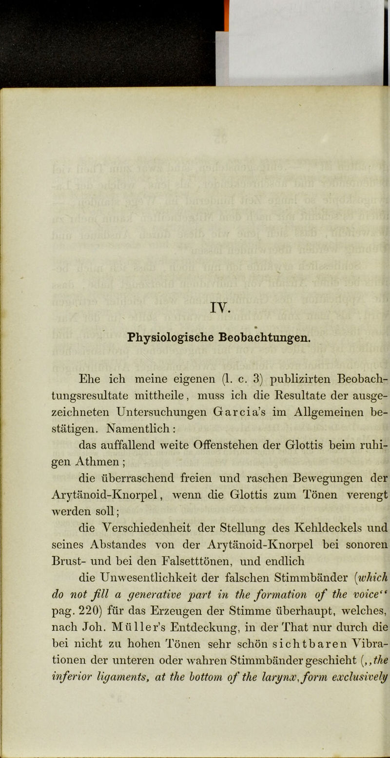 Physiologische Beobachtungen. Ehe ich meine eigenen (1. c. 3) publizirten Beobach- tungsresultate mittheile, muss ich die Resultate der ausge- zeichneten Untersuchungen Garcia’s im Allgemeinen be- stätigen . Namentlich: das auffallend weite Offenstehen der Glottis beim ruhi- gen Athmen; die überraschend freien und raschen Bewegungen der Arytänoid-Knorpel, wenn die Glottis zum Tönen verengt werden soll; die Verschiedenheit der Stellung des Kehldeckels und seines Abstandes von der Arytänoid-Knorpel bei sonoren Brust- und bei den Falsetttönen, und endlich die Unwesentlichkeit der falschen Stimmbänder (which do not fill a generative part in tlie formation of the voice(f pag. 220) für das Erzeugen der Stimme überhaupt, welches, nach Joh. Miiller’s Entdeckung, in der That nur durch die bei nicht zu hohen Tönen sehr schön sichtbaren Vibra- tionen der unteren oder wahren Stimmbänder geschieht („the inferior ligaments, at the bottom of the larynx, form exclusively