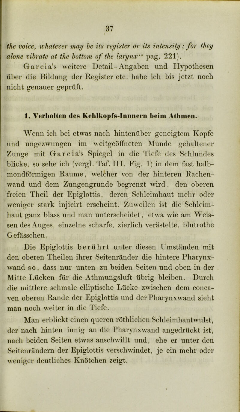 \ the voice, whatever may be its register or its intensity; for tliey alone vibrate at the bottom of the larynx“ pag, 221). Garcia’s weitere Detail-Angaben und Hypothesen über die Bildung der Begister etc. habe ich bis jetzt noch nicht genauer geprüft. 1. Verhalten des Kehlkopfs-Inniiern beim Athnien. Wenn ich bei etwas nach hintenüber geneigtem Kopfe und ungezwungen im weitgeöffneten Munde gehaltener Zunge mit Garcia’s Spiegel in die Tiefe des Schlundes blicke, so sehe ich (vergl. Taf. III. Fig. 1) in dem fast halb- mondförmigen Baume, welcher von der hinteren Bachen- wand und dem Zungengrunde begrenzt wird, den oberen freien Theil der Epiglottis, deren Schleimhaut mehr oder weniger stark injicirt erscheint. Zuweilen ist die Schleim- haut ganz blass und man unterscheidet, etwa wie am Weis- sendes Auges, einzelne scharfe, zierlich verästelte, blutrothe G efässchen. Die Epiglottis berührt unter diesen Umständen mit den oberen Theilen ihrer Seitenränder die hintere Pharynx- wand so, dass nur unten zu beiden Seiten und oben in der Mitte Lücken für die Athmungsluft übrig bleiben. Durch die mittlere schmale elliptische Lücke zwischen dem conca- ven oberen Bande der Epiglottis und der Pharynxwand sieht man noch weiter in die Tiefe. Man erblickt einen queren röthlichen Schleimhautwulst, der nach hinten innig an die Pharynx wand angedrückt ist, nach beiden Seiten etwas anschwillt und, ehe er unter den Seitenrändern der Epiglottis verschwindet, je ein mehr oder weniger deutliches Knötchen zeigt. i