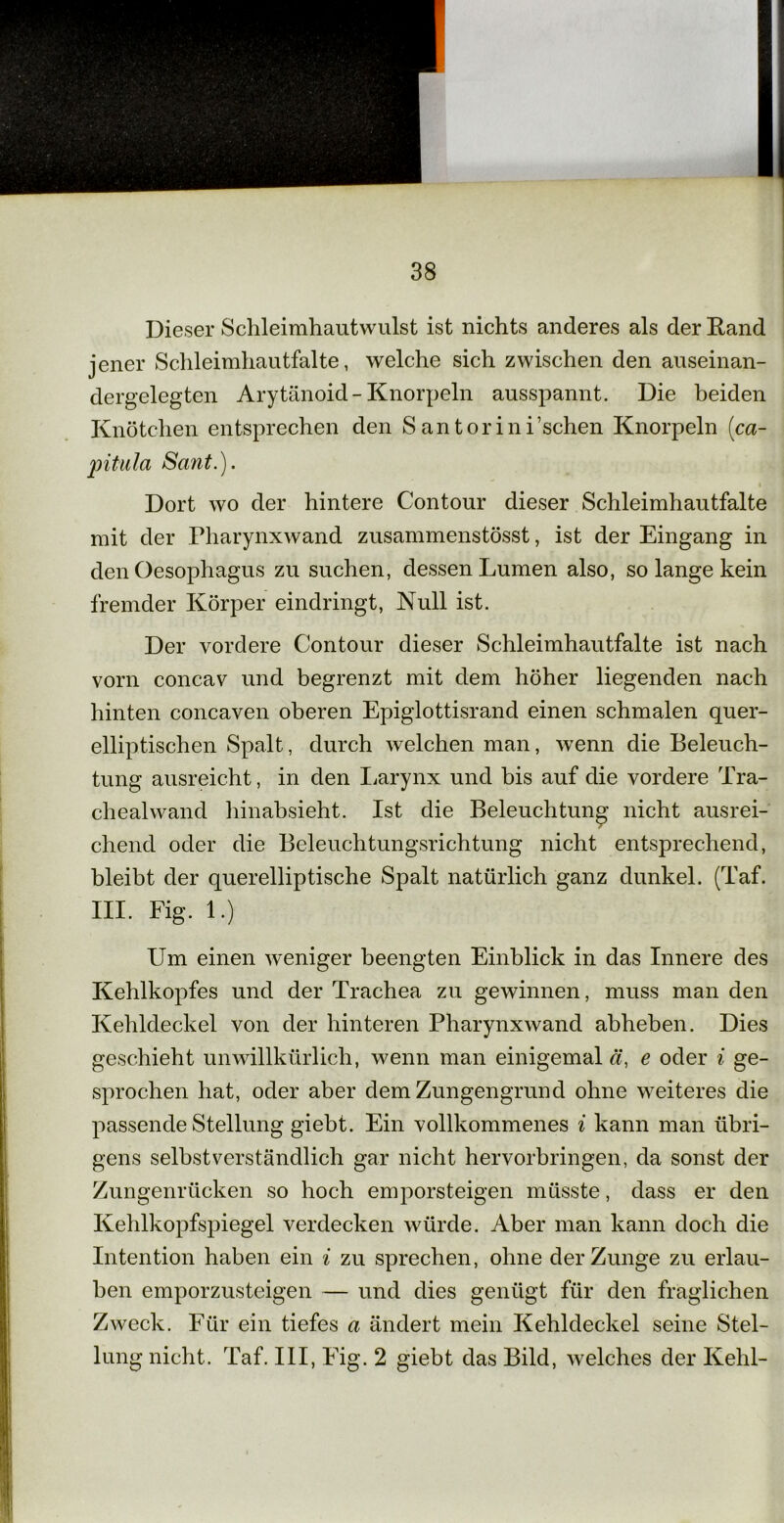 Dieser Schleimhautwulst ist nichts anderes als der Rand jener Schleimhautfalte, welche sich zwischen den auseinan- dergelegten Arytänoid - Knorpeln ausspannt. Die beiden Knötchen entsprechen den S antorini’schen Knorpeln (ca- pitula Sant.). Dort wo der hintere Contour dieser Schleimhautfalte mit der Pharynxwand zusammenstösst, ist der Eingang in den Oesophagus zu suchen, dessen Lumen also, so lange kein fremder Körper eindringt, Null ist. Der vordere Contour dieser Schleimhautfalte ist nach vorn concav und begrenzt mit dem höher liegenden nach hinten concaven oberen Epiglottisrand einen schmalen quer- elliptischen Spalt, durch welchen man, wenn die Beleuch- tung ausreicht, in den Larynx und bis auf die vordere Tra- chealwand hinabsieht. Ist die Beleuchtung nicht ausrei- chend oder die Beleuchtungsrichtung nicht entsprechend, bleibt der querelliptische Spalt natürlich ganz dunkel. (Taf. III. Fig. 1.) Um einen weniger beengten Einblick in das Innere des Kehlkopfes und der Trachea zu gewinnen, muss man den Kehldeckel von der hinteren Pharynxwand abheben. Dies geschieht unwillkürlich, wenn man einigemal ä, e oder i ge- sprochen hat, oder aber dem Zungengrund ohne weiteres die passende Stellung giebt. Ein vollkommenes i kann man übri- gens selbstverständlich gar nicht hervorbringen, da sonst der Zungenrücken so hoch emporsteigen müsste, dass er den Kehlkopfspiegel verdecken würde. Aber man kann doch die Intention haben ein i zu sprechen, ohne der Zunge zu erlau- ben emporzusteigen — und dies genügt für den fraglichen Zweck. Für ein tiefes a ändert mein Kehldeckel seine Stel- lung nicht. Taf. III, Fig. 2 giebt das Bild, welches der Kehl-