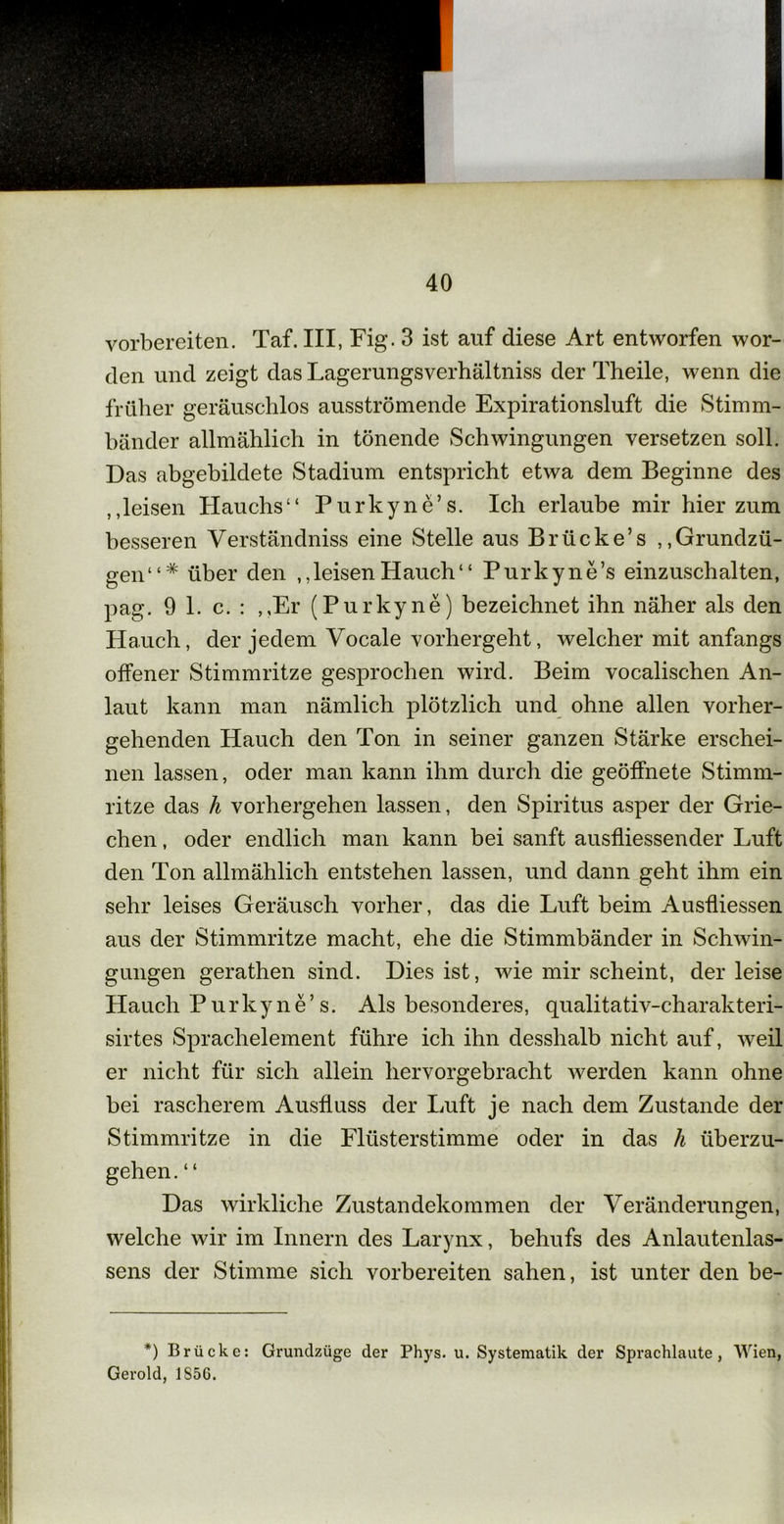 vorbereiten. Taf. III, Fig. 3 ist auf diese Art entworfen wor- den und zeigt das Lagerungsverhältniss der Theile, wenn die früher geräuschlos ausströmende Expirationsluft die Stimm- bänder allmählich in tönende Schwingungen versetzen soll. Das abgebildete Stadium entspricht etwa dem Beginne des leisen Hauchs“ Purkyne’s. Ich erlaube mir hier zum besseren Verständniss eine Stelle aus Brücke’s ,,Grundzü- gen“* über den ,,leisen Hauch“ Purkyne’s einzuschalten, pag. 9 1. c. : ,,Er (Purkyne) bezeichnet ihn näher als den Hauch, der jedem Vocale vorhergeht, welcher mit anfangs offener Stimmritze gesprochen wird. Beim vocalischen An- laut kann man nämlich plötzlich und ohne allen vorher- gehenden Hauch den Ton in seiner ganzen Stärke erschei- nen lassen, oder man kann ihm durch die geöffnete Stimm- ritze das h vorhergehen lassen, den Spiritus asper der Grie- chen , oder endlich man kann bei sanft ausfliessender Luft den Ton allmählich entstehen lassen, und dann geht ihm ein sehr leises Geräusch vorher, das die Luft beim Ausfliessen aus der Stimmritze macht, ehe die Stimmbänder in Schwin- gungen gerathen sind. Dies ist, wie mir scheint, der leise Hauch Purkyne’s. Als besonderes, qualitativ-charakteri- sirtes Sprachelement führe ich ihn desshalb nicht auf, weil er nicht für sich allein hervorgebracht werden kann ohne bei rascherem Ausfluss der Luft je nach dem Zustande der Stimmritze in die Flüsterstimme oder in das li überzu- gehen. “ Das wirkliche Zustandekommen der Veränderungen, welche wir im Innern des Larynx, behufs des Anlautenlas- sens der Stimme sich vorbereiten sahen, ist unter den be- *) Brücke: Grundzüge der Phys. u. Systematik der Sprachlaute , Wien, Gerold, 1S5G.
