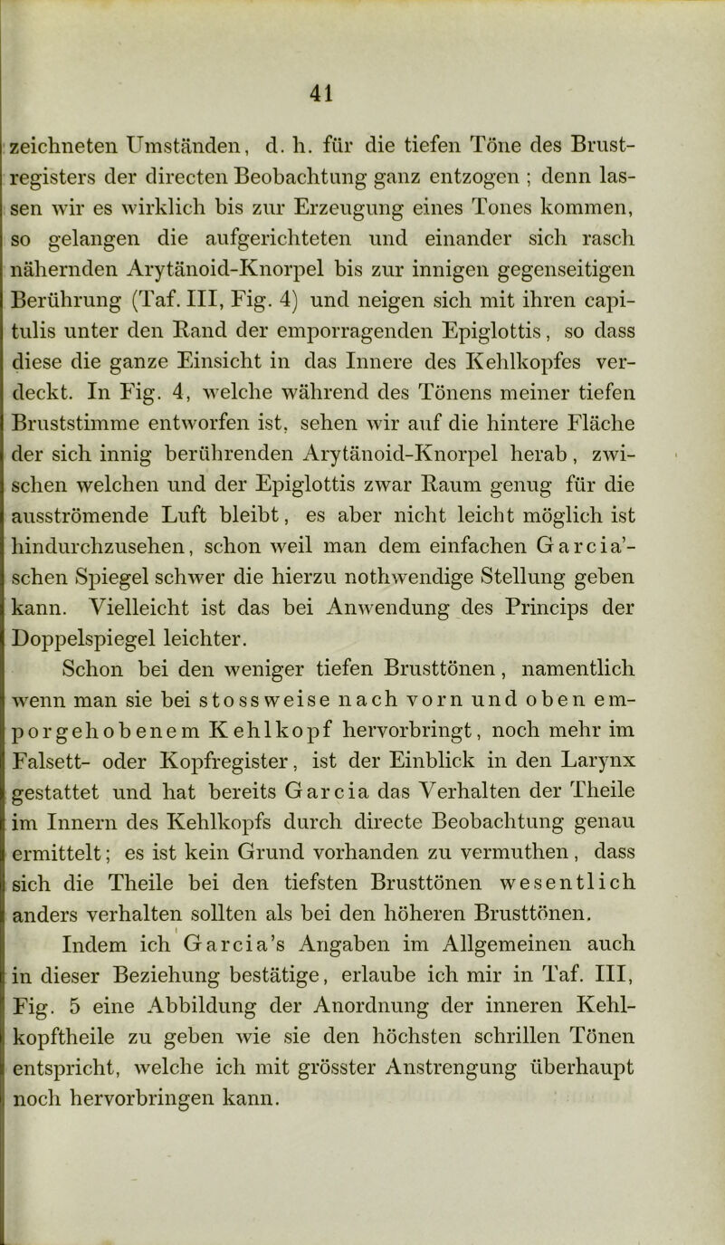 zeichneten Umständen, d. h. für die tiefen Töne des Brust- registers der directen Beobachtung ganz entzogen ; denn las- sen wir es wirklich bis zur Erzeugung eines Tones kommen, so gelangen die aufgerichteten und einander sich rasch nähernden Arytänoid-Knorpel bis zur innigen gegenseitigen Berührung (Taf. III, Fig. 4) und neigen sich mit ihren capi- tulis unter den Rand der emporragenden Epiglottis, so dass diese die ganze Einsicht in das Innere des Kehlkopfes ver- deckt. In Fig. 4, welche während des Tönens meiner tiefen Bruststimme entworfen ist, sehen wir auf die hintere Fläche der sich innig berührenden Arytänoid-Knorpel herab, zwi- schen welchen und der Epiglottis zwar Raum genug für die ausströmende Luft bleibt, es aber nicht leicht möglich ist hindurchzusehen, schon weil man dem einfachen Garcia’- schen Spiegel schwer die hierzu nothwendige Stellung geben kann. Vielleicht ist das bei Anwendung des Princips der Doppelspiegel leichter. Schon bei den weniger tiefen Brusttönen, namentlich wenn man sie bei stossweise nach vorn und oben em- por gehobenem Kehlkopf hervorbringt, noch mehr im Falsett- oder Kopfregister, ist der Einblick in den Larynx gestattet und hat bereits Garcia das Verhalten der Theile im Innern des Kehlkopfs durch directe Beobachtung genau ermittelt; es ist kein Grund vorhanden zu vermuthen, dass sich die Theile bei den tiefsten Brusttönen wesentlich anders verhalten sollten als bei den höheren Brusttönen. Indem ich Garcia’s Angaben im Allgemeinen auch in dieser Beziehung bestätige, erlaube ich mir in Taf. III, Fig. 5 eine Abbildung der Anordnung der inneren Kehl- kopftheile zu geben wie sie den höchsten schrillen Tönen entspricht, welche ich mit grösster Anstrengung überhaupt noch hervorbringen kann.