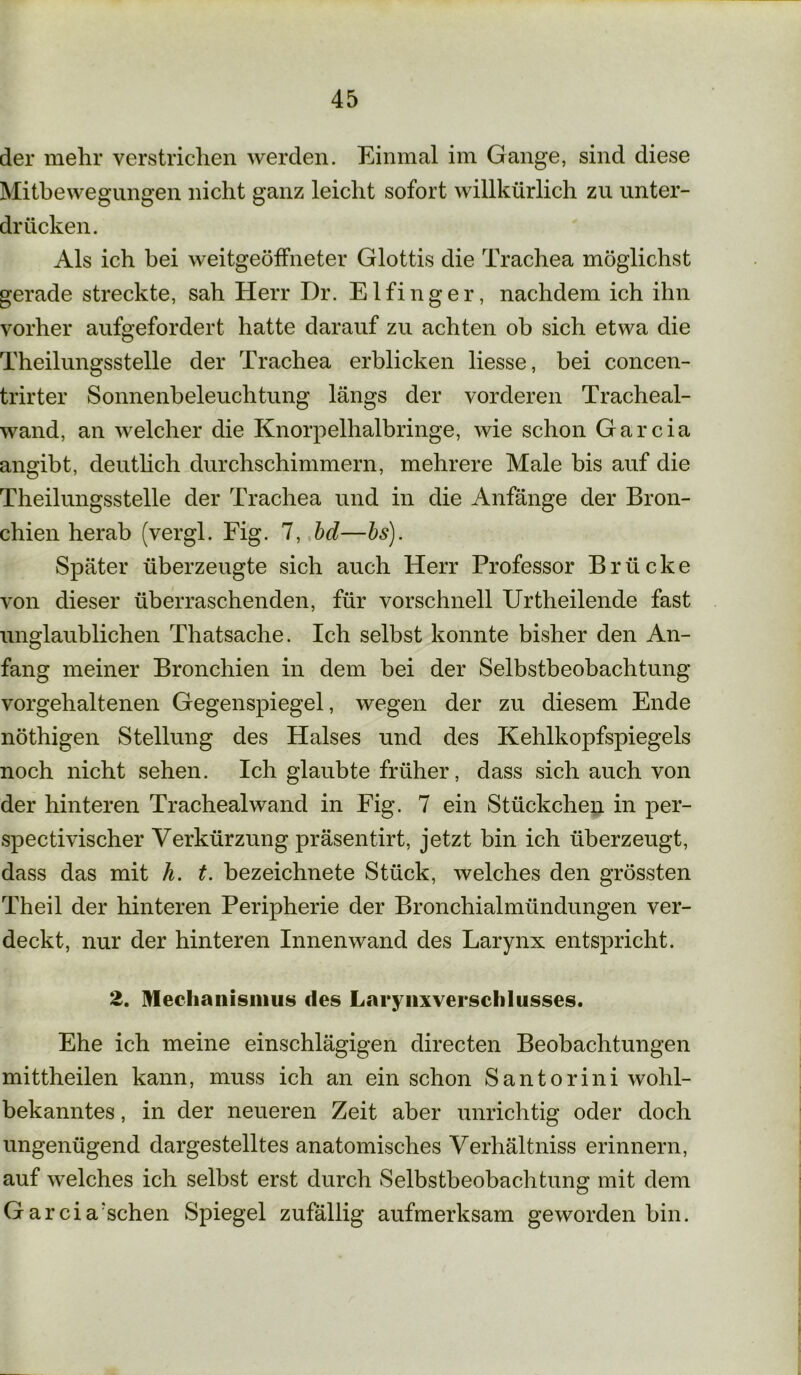 der mehr verstrichen werden. Einmal im Gange, sind diese Mitbewegungen nicht ganz leicht sofort willkürlich zu unter- drücken. Als ich bei weitgeöffneter Glottis die Trachea möglichst gerade streckte, sah Herr Dr. Eifinger, nachdem ich ihn vorher aufgefordert hatte darauf zu achten ob sich etwa die Theilungsstelle der Trachea erblicken liesse, bei concen- trirter Sonnenbeleuchtung längs der vorderen Tracheal- wand, an welcher die Knorpelhalbringe, wie schon Garcia angibt, deutlich durchschimmern, mehrere Male bis auf die Theilungsstelle der Trachea und in die Anfänge der Bron- chien herab (vergl. Fig. 7, bd—bs). Später überzeugte sich auch Herr Professor Brücke von dieser überraschenden, für vorschnell Urtheilende fast unglaublichen Thatsache. Ich selbst konnte bisher den An- fang meiner Bronchien in dem bei der Selbstbeobachtung vorgehaltenen Gegenspiegel, wegen der zu diesem Ende nöthigen Stellung des Halses und des Kehlkopfspiegels noch nicht sehen. Ich glaubte früher, dass sich auch von der hinteren Trachealwand in Fig. 7 ein Stückchen in per- spectivischer Verkürzung präsentirt, jetzt bin ich überzeugt, dass das mit h. t. bezeichnete Stück, welches den grössten Theil der hinteren Peripherie der Bronchialmündungen ver- deckt, nur der hinteren Innenwand des Larynx entspricht. 2. Mechanismus des Larynxverschlusses. Ehe ich meine einschlägigen directen Beobachtungen mittheilen kann, muss ich an ein schon Santorini wohl- bekanntes , in der neueren Zeit aber unrichtig oder doch ungenügend dargestelltes anatomisches Verhältniss erinnern, auf welches ich selbst erst durch Selbstbeobachtung mit dem Garcia'schen Spiegel zufällig aufmerksam geworden bin.