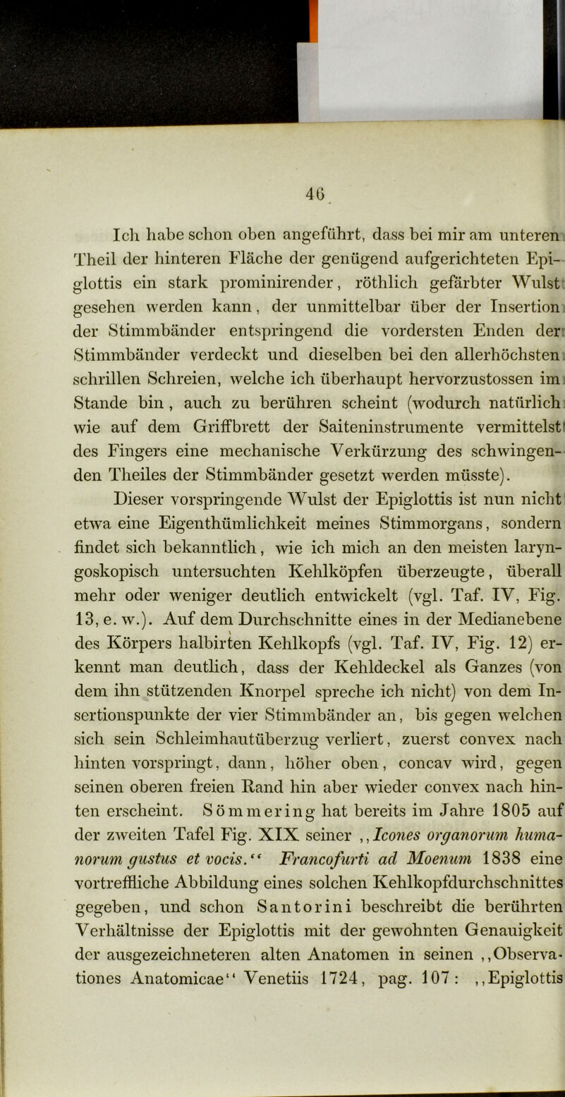 4G Ich habe schon oben angeführt, dass bei mir am unteren Theil der hinteren Fläche der genügend aufgerichteten Epi- glottis ein stark prominirender, röthlich gefärbter Wulst gesehen werden kann, der unmittelbar über der Insertion der Stimmbänder entspringend die vordersten Enden der Stimmbänder verdeckt und dieselben bei den allerhöchsten schrillen Schreien, welche ich überhaupt hervorzustossen im Stande bin , auch zu berühren scheint (wodurch natürlich wie auf dem Griffbrett der Saiteninstrumente vermittelst' des Fingers eine mechanische Verkürzung des schwingen- den Theiles der Stimmbänder gesetzt werden müsste). Dieser vorspringende Wulst der Epiglottis ist nun nicht etwa eine Eigenthümlichkeit meines Stimmorgans, sondern findet sich bekanntlich, wie ich mich an den meisten laryn- goskopisch untersuchten Kehlköpfen überzeugte, überall mehr oder weniger deutlich entwickelt (vgl. Taf. IV, Fig. 13, e. w.). Auf dem Durchschnitte eines in der Medianebene des Körpers halbirten Kehlkopfs (vgl. Taf. IV, Fig. 12) er- kennt man deutlich, dass der Kehldeckel als Ganzes (von dem ihn stützenden Knorpel spreche ich nicht) von dem In- sertionspunkte der vier Stimmbänder an, bis gegen welchen sich sein Schleimhautüberzug verliert, zuerst convex nach hinten vorspringt, dann, höher oben, concav wird, gegen seinen oberen freien Rand hin aber wieder convex nach hin- ten erscheint. Sömmering hat bereits im Jahre 1805 auf der zweiten Tafel Fig. XIX seiner ,,Icones organorum huma- norum gustus etvocis.“ Francofurti ad Moenum 1838 eine vortreffliche Abbildung eines solchen Kehlkopfdurchschnittes gegeben, und schon Santorini beschreibt die berührten Verhältnisse der Epiglottis mit der gewohnten Genauigkeit der ausgezeichneteren alten Anatomen in seinen „Observa- tiones Anatomicae“ Venetiis 1724, pag. 107: ,,Epiglottis