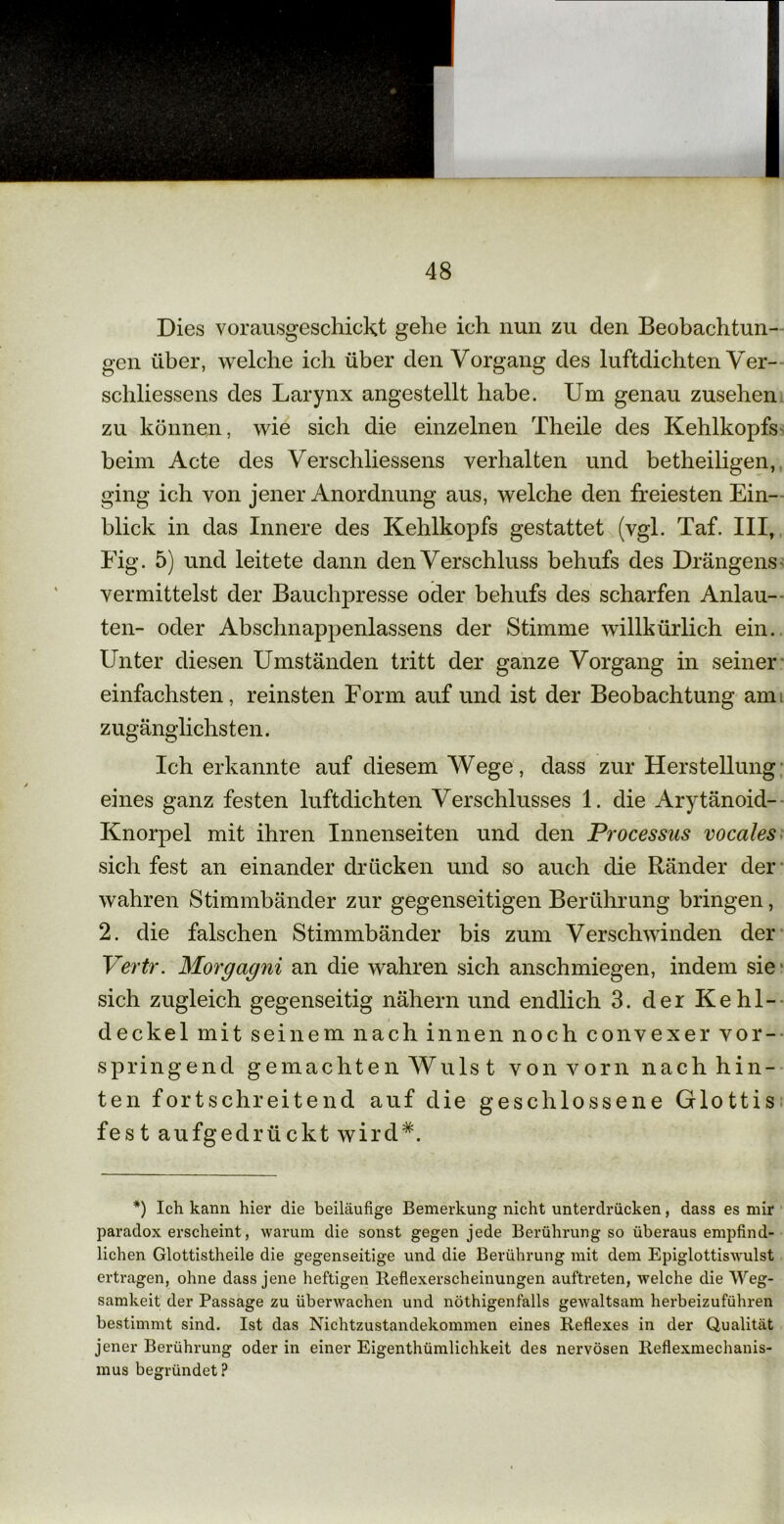 Dies vorausgeschickt gehe ich nun zu den Beobachtun- gen über, welche ich über den Vorgang des luftdichten Ver- schliessens des Larynx angestellt habe. Um genau Zusehen zu können, wie sich die einzelnen Theile des Kehlkopfs beim Acte des Verschliessens verhalten und betheiligen, ging ich von jener Anordnung aus, welche den freiesten Ein- blick in das Innere des Kehlkopfs gestattet (vgl. Taf. III, Fig. 5) und leitete dann den Verschluss behufs des Drängens- vermittelst der Bauchpresse oder behufs des scharfen Anlau- ten- oder Abschnappenlassens der Stimme willkürlich ein. Unter diesen Umständen tritt der ganze Vorgang in seiner einfachsten, reinsten Form auf und ist der Beobachtung am zugänglichsten. Ich erkannte auf diesem Wege, dass zur Herstellung eines ganz festen luftdichten Verschlusses 1. die Arytänoid- Knorpel mit ihren Innenseiten und den Processus vocales sich fest an einander drücken und so auch die Ränder der wahren Stimmbänder zur gegenseitigen Berührung bringen, 2. die falschen Stimmbänder bis zum Verschwinden der Vertr. Morgagni an die wahren sich anschmiegen, indem sie sich zugleich gegenseitig nähern und endlich 3. der Kehl- deckel mit seinem nach innen noch convexer vor- springend gemachten Wulst von vorn nach hin- ten fortschreitend auf die geschlossene Glottis fest aufgedrückt wird*. *) Ich kann hier die beiläufige Bemerkung nicht unterdrücken, dass es mir paradox erscheint, warum die sonst gegen jede Berührung so überaus empfind- lichen Glottistheile die gegenseitige und die Berührung mit dem Epiglottiswulst ertragen, ohne dass jene heftigen Reflexerscheinungen auftreten, welche die Weg- samkeit der Passage zu überwachen und nöthigenfalls gewaltsam herbeizuführen bestimmt sind. Ist das Nichtzustandekommen eines Reflexes in der Qualität jener Berührung oder in einer Eigenthümlichkeit des nervösen Reflexmechanis- mus begründet ?