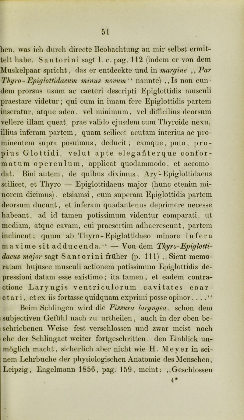 hen, was ich durch directe Beobachtung an mir selbst ermit- telt habe. San torin i sagt 1. c.pag. 112 (indem er von dem Muskelpaar spricht, das er entdeckte und in margine ,, Par Thyro-JEpiglottidaeum minus novum“ nannte) , ,Is non eun- dem prorsus usum ac caeteri descripti Epiglottidis musculi praestare videtur; qui cum in imam fere Epiglottidis partem inseratur, atque adeo, vel minimum, vel difficilius deorsum vellere illam queat, prae valido ejusdem cum Thyroide nexu, illius inferam partem, quam scihcet acutam interius ac pro- minentem supra posuimus, deducit; eamque, pnto , p r o - pius Glottidi, velut apte elegaAterque confor- matum opercu 1 um , applicat quodammodo, et accomo- dat. Bini autem, de quibus diximus, Ary '-Epiglottidaeus scilicet, et Thyro — Epiglottidaeus major (hunc etenim mi- norem dicimus), etsiamsi, cum superam Epiglottidis partem deorsum ducunt, et inferam quadantenus deprimere necesse liabeant, ad id tarnen potissimum videntur comparati, ut mediam, atque cavam, cui praesertim adhaerescunt, partem inclinent; quum ab Thyro - Epiglottidaeo minore infera maxime sit adducenda.“ — Von dem Thyro-Ejnglotti- daeus major sagt Santorini früher (p. 111) ,, Sicut memo- ratam hujusce musculi actionem potissimum Epiglottidis de- pressioni datam esse existimo; ita tarnen, et eadem contra- ctione Laryngis ventriculorum cavitates coar- c t ar i, et ex iis fortasse quidquam exprimi posse opinor . . . . “ Beim Schlingen wird die Fissura laryngea, schon dem subjectiven Gefühl nach zu urtheilen, auch in der oben be- schriebenen Weise fest verschlossen und zwar meist noch ehe der Schlingact weiter fortgeschritten, den Einblick un- möglich macht, sicherlich aber nicht wie H. Meyer in sei- nem Lehrbuche der physiologischen Anatomie des Menschen, Leipzig, Engelmann 1856, pag. 159, meint: ^Geschlossen 4 *