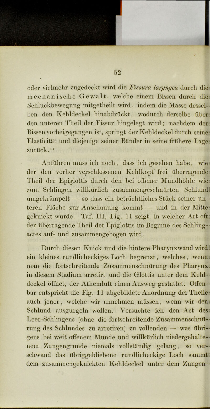 oder vielmehr zugedeckt wird die Fissura laryngea durch die mechanische Gewalt, welche einem Bissen durch die Schluckbewegung mitgetheilt wird, indem die Masse dessel- ben den Kehldeckel hinabdrückt, wodurch derselbe über den unteren Tlieil der Fissur hingelegt wird; nachdem der Bissen vorbeigegangen ist, springt der Kehldeckel durch seine Elasticität und diejenige seiner Bänder in seine frühere Lage zurück. 4 4 Anführen muss ich noch, dass ich gesehen habe, wie der den vorher verschlossenen Kehlkopf frei überragende Theil der Epiglottis durch den bei offener Mundhöhle wie zum Schlingen willkürlich zusammengeschnürten Schlund umgekrämpelt — so dass ein beträchtliches Stück seiner un- teren Fläche zur Anschauung kommt — und in der Mitte geknickt wurde. Taf. III, Fig. 11 zeigt, in welcher Art oft der überragende Theil der Epiglottis im Beginne des Schling- actes auf- und zusammengebogen wird. Durch diesen Knick und die hintere Pharynxwand wird ein kleines rundlicheckiges Loch begrenzt, welches, wenn man die fortschreitende Zusammenschnürung des Pharynx in diesem Stadium arretirt und die Glottis unter dem Kehl- deckel öffnet, der Athemluft einen Ausweg gestattet. Offen- bar entspricht die Fig. 11 abgebildete Anordnung der Theile auch jener, welche wir annehmen müssen, wenn wir den Schlund ausgurgeln wollen. Versuchte ich den Act des; Leer-Schlingens (ohne die fortschreitende Zusammenschnü- rung des Schlundes zu arretiren) zu vollenden — was übri- gens bei weit offenem Munde und willkürlich niedergehalte- nem Zungengrunde niemals vollständig gelang, so ver- schwand das übriggebliebene rundlicheckige Loch samiut dem zusammengeknickten Kehldeckel unter dem Zungen-