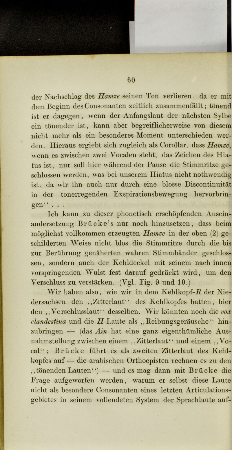 der Nachschlag des Hamze seinen Ton verlieren, da er mit dem Beginn des Consonanten zeitlich zusammenfällt; tönend ist er dagegen, wenn der Anfangslaut der nächsten Sylbe ein tönender ist, kann aber begreiflicherweise von diesem nicht mehr als ein besonderes Moment unterschieden wer- den. Hieraus ergiebt sich zugleich als Corollar, dass Hamze, wenn es zwischen zwei Vocalen steht, das Zeichen des Hia- tus ist, nur soll hier während der Pause die Stimmritze ge- schlossen werden, was bei unserem Hiatus nicht nothwendig ist, da wir ihn auch nur durch eine blosse Discontinuität in der tonerregenden Exspirationsbewegung hervorbrin- gen“ . . . Ich kann zu dieser phonetisch erschöpfenden Ausein- andersetzung Brücke’s nur noch hinzusetzen, dass beim möglichst vollkommen erzeugten Hamze in der oben (2) ge- schilderten Weise nicht blos die Stimmritze durch die bis zur Berührung genäherten wahren Stimmbänder geschlos- sen , sondern auch der Kehldeckel mit seinem nach innen vorspringenden Wulst fest darauf gedrückt wird, um den Verschluss zu verstärken. (Vgl. Fig. 9 und 10.) Wir haben also, wie wir in dem Kehlkopf-JR der Nie- dersachsen den ,,Zitterlaut“ des Kehlkopfes hatten, hier den ,, Verschlusslaut“ desselben. Wir könnten noch die vox clandestina und die iT-Laute als „Keibungsgeräusche“ hin- zubringen — (das Ain hat eine ganz eigenthiimliche Aus- nahmstellung zwischen einem ,,Zitterlaut“ und einem , ,Vo- cal“ ; Brücke führt es als zweiten Zitterlaut des Kehl- kopfes auf — die arabischen Orthoepisten rechnen es zu den ,Tönenden Lauten“) — und es mag dann mit Brücke die Frage aufgeworfen werden, warum er selbst diese Laute nicht als besondere Consonanten eines letzten Articulations- gebietes in seinem vollendeten System der Sprachlaute auf-
