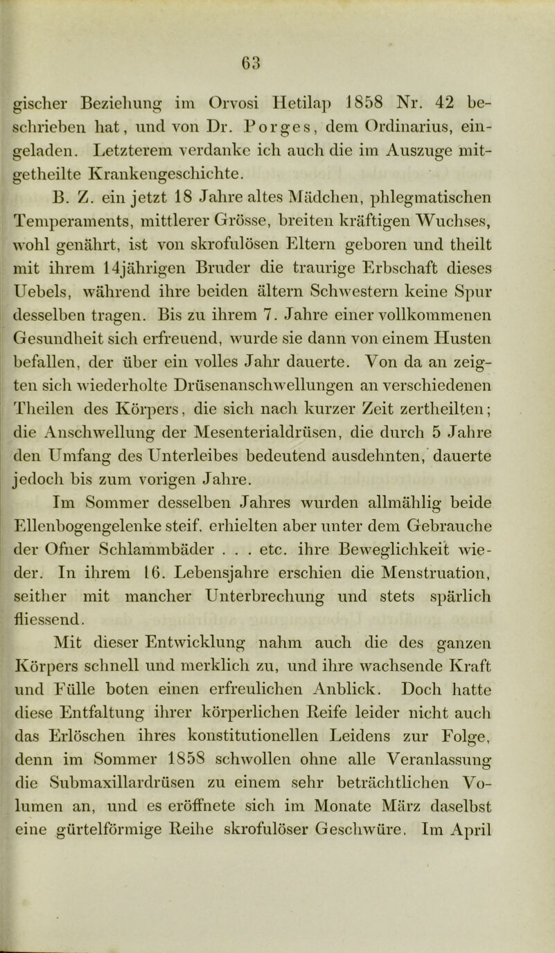 gischer Beziehung im Orvosi Hetilap 1S58 Nr. 42 be- schrieben hat, und von Dr. Borges, dem Ordinarius, ein- geladen. Letzterem verdanke ich auch die im Auszuge mit- getheilte Krankengeschichte. B. Z. ein jetzt 18 Jahre altes Mädchen, phlegmatischen Temperaments, mittlerer Grösse, breiten kräftigen Wuchses, wohl genährt, ist von skrofulösen Eltern geboren und theilt mit ihrem 14jährigen Bruder die traurige Erbschaft dieses Uebels, während ihre beiden ältern Schwestern keine Spur desselben tragen. Bis zu ihrem 7. Jahre einer vollkommenen Gesundheit sich erfreuend, wurde sie dann von einem Husten befallen, der über ein volles Jahr dauerte. Von da an zeig- ten sich wiederholte Drüsenanschwellungen an verschiedenen Theilen des Körpers, die sich nach kurzer Zeit zertheilten; die Anschwellung der Mesenterialdrüsen, die durch 5 Jahre den Umfang des Unterleibes bedeutend ausdehnten, dauerte jedoch bis zum vorigen Jahre. Im Sommer desselben Jahres wurden allmählig beide Ellenbogengelenke steif, erhielten aber unter dem Gebrauche der Ofner Schlammbäder . . . etc. ihre Beweglichkeit wie- der. In ihrem 16. Lebensjahre erschien die Menstruation, seither mit mancher Unterbrechung und stets spärlich fliessend. Mit dieser Entwicklung nahm auch die des ganzen Körpers schnell und merklich zu, und ihre wachsende Kraft und Fülle boten einen erfreulichen Anblick. Doch hatte diese Entfaltung ihrer körperlichen Reife leider nicht auch das Erlöschen ihres konstitutionellen Leidens zur Folge, o 1 denn im Sommer 1858 schwollen ohne alle Veranlassung die Submaxillardrüsen zu einem sehr beträchtlichen Vo- lumen an, und es eröfliiete sich im Monate März daselbst eine gürtelförmige Reihe skrofulöser Geschwüre. Im April