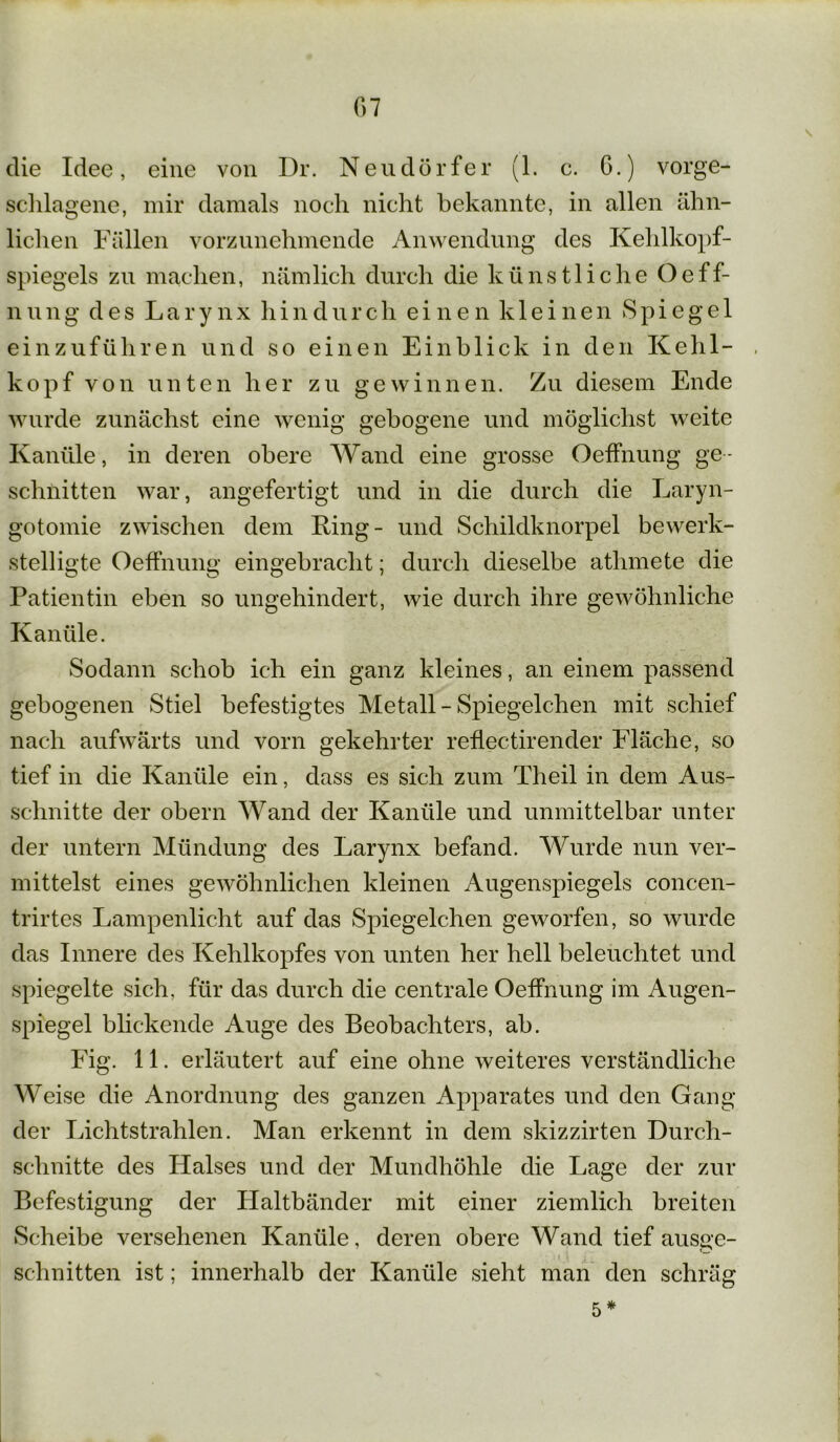 G7 die Idee, eine von Dr. Neudörfer (1. c. G.) vorge- schlagene, mir damals noch nicht bekannte, in allen ähn- lichen Fällen vorzunehmende Anwendung des Kehlkopf- spiegels zu machen, nämlich durch die künstliche Oeff- nung des Larynx hindurch einen kleinen Spiegel einzuführen und so einen Einblick in den Kehl- kopf von unten her zu gewinnen. Zu diesem Ende wurde zunächst eine wenig gebogene und möglichst weite Kanüle, in deren obere Wand eine grosse Oeffnung ge- schnitten war, angefertigt und in die durch die Laryn- gotomie zwischen dem King- und Schildknorpel bewerk- stelligte Oeffnung eingebraclit; durch dieselbe athmete die Patientin eben so ungehindert, wie durch ihre gewöhnliche Kanüle. Sodann schob ich ein ganz kleines, an einem passend gebogenen Stiel befestigtes Metall - Spiegelchen mit schief nach aufwärts und vorn gekehrter reflectirender Fläche, so tief in die Kanüle ein, dass es sich zum Theil in dem Aus- schnitte der obern Wand der Kanüle und unmittelbar unter der untern Mündung des Larynx befand. Wurde nun ver- mittelst eines gewöhnlichen kleinen Augenspiegels concen- trirtes Lampenlicht auf das Spiegelchen geworfen, so wurde das Innere des Kehlkopfes von unten her hell beleuchtet und spiegelte sich, für das durch die centrale Oeffnung im Augen- spiegel blickende Auge des Beobachters, ab. Fig. 11. erläutert auf eine ohne weiteres verständliche Weise die Anordnung des ganzen Apparates und den Gang der Lichtstrahlen. Man erkennt in dem skizzirten Durch- schnitte des Halses und der Mundhöhle die Lage der zur Befestigung der Haltbänder mit einer ziemlich breiten Scheibe versehenen Kanüle, deren obere Wand tief ausge- schnitten ist; innerhalb der Kanüle sieht man den schräg 5*