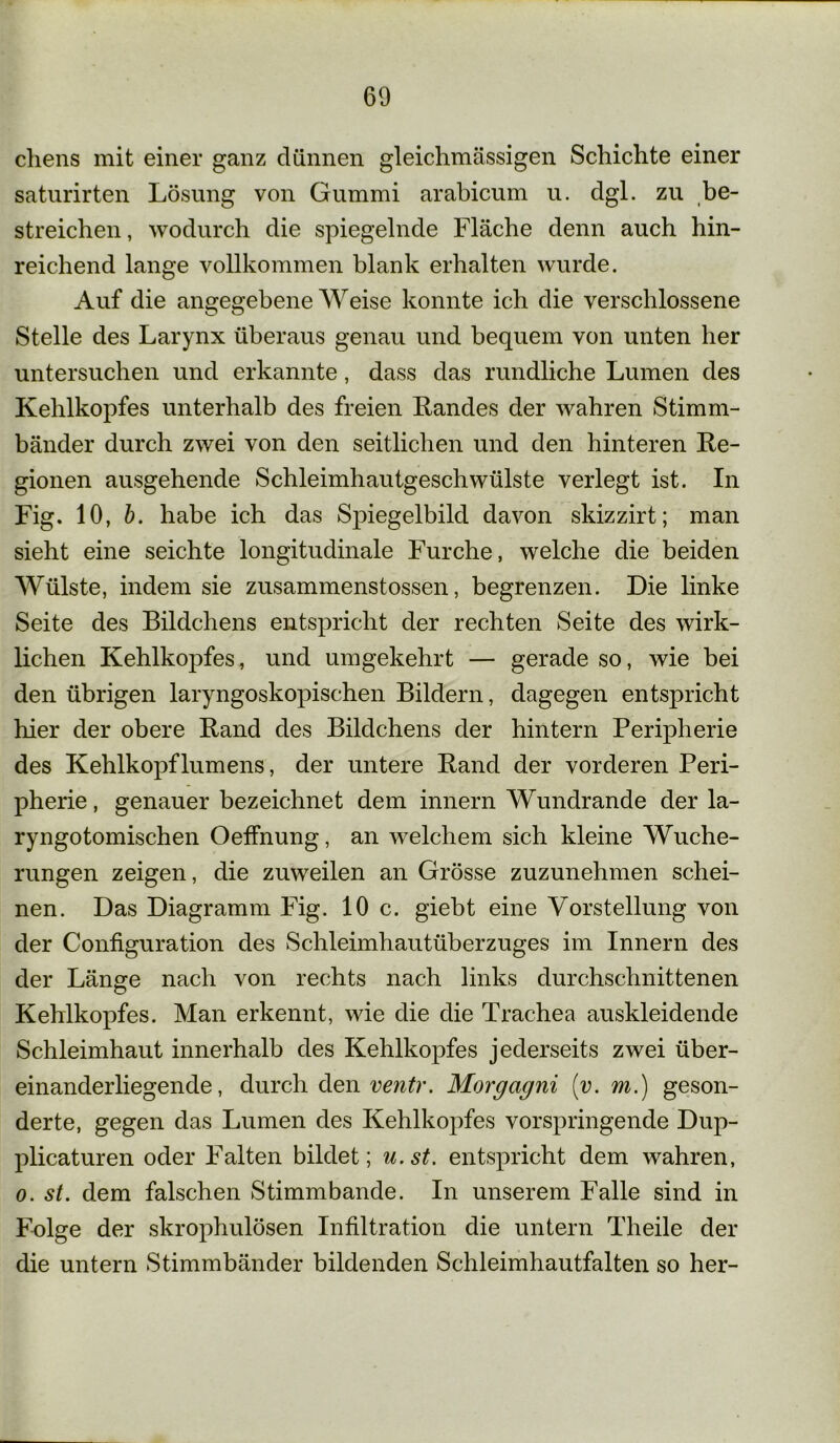chens mit einer ganz dünnen gleichmässigen Schichte einer saturirten Lösung von Gummi arabicum u. dgl. zu be- streichen , wodurch die spiegelnde Fläche denn auch hin- reichend lange vollkommen blank erhalten wurde. Auf die angegebene Weise konnte ich die verschlossene Stelle des Larynx überaus genau und bequem von unten her untersuchen und erkannte, dass das rundliche Lumen des Kehlkopfes unterhalb des freien Landes der wahren Stimm- bänder durch zwei von den seitlichen und den hinteren Le- gionen ausgehende Schleimhautgeschwülste verlegt ist. In Fig. 10, b. habe ich das Spiegelbild davon skizzirt; man sieht eine seichte longitudinale Furche, welche die beiden Wülste, indem sie zusammenstossen, begrenzen. Die linke Seite des Bildchens entspricht der rechten Seite des wirk- lichen Kehlkopfes, und umgekehrt — gerade so, wie bei den übrigen laryngoskopischen Bildern, dagegen entspricht hier der obere Land des Bildchens der hintern Peripherie des Kehlkopflumens, der untere Land der vorderen Peri- pherie , genauer bezeichnet dem innern Wundrande der la- ryngotomischen Oeffnung, an welchem sich kleine Wuche- rungen zeigen, die zuweilen an Grösse zuzunehmen schei- nen. Das Diagramm Fig. 10 c. giebt eine Vorstellung von der Configuration des Schleimhautüberzuges im Innern des der Länge nach von rechts nach links durchschnittenen Kehlkopfes. Man erkennt, wie die die Trachea auskleidende Schleimhaut innerhalb des Kehlkopfes jederseits zwei über- einanderliegende, durch den ventr. Morgagni [v. m.) geson- derte, gegen das Lumen des Kehlkopfes vorspringende Dup- plicaturen oder Falten bildet; u.st. entspricht dem wahren, o. st. dem falschen Stimmbande. In unserem Falle sind in Folge der skrophulösen Infiltration die untern Theile der die untern Stimmbänder bildenden Schleimhautfalten so her-