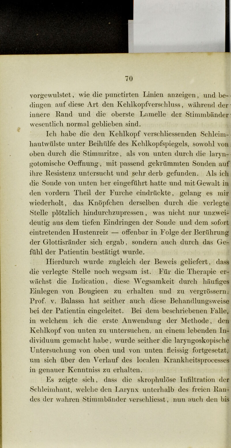 vorgewulstet, wie die punctirten Linien an zeigen, und be- dingen auf diese Art den Kehlkopfverschluss, während der innere Land und die oberste Lamelle der Stimmbänder wesentlich normal geblieben sind. Ich habe die den Kehlkopf verschliessenden Schleim- hautwülste unter Beihülfe des Kehlkopfspiegels, sowohl von oben durch die Stimmritze, als von unten durch die laryn- gotomische Oeffnung, mit passend gekrümmten Sonden auf ihre Resistenz untersucht und sehr derb gefunden. Als ich die Sonde von unten her eingeführt hatte und mit Gewalt in den vordem Theil der Furche eindrückte, gelang es mir wiederholt, das Knöpfchen derselben durch die verlegte Stelle plötzlich hindurchzupressen, was nicht nur unzwei- deutig aus dem tiefen Eindringen der Sonde und dem sofort eintretenden Hustenreiz — offenbar in Folge der Berührung der Glottisränder sich ergab, sondern auch durch das Ge- fühl der Patientin bestätigt wurde. Hierdurch wurde zugleich der Beweis geliefert, dass die verlegte Stelle noch wegsam ist. Für die Therapie er- wächst die Indication, diese Wegsamkeit durch häufiges Einlegen von Bougieen zu erhalten und zu vergrössern. Prof. v. Balassa hat seither auch diese Behandlungsweise bei der Patientin eingeleitet. Bei dem beschriebenen Falle, in welchem ich die erste Anwendung der Methode, den Kehlkopf von unten zu untersuchen, an einem lebenden In- dividuum gemacht habe, wurde seither die laryngoskopische Untersuchung von oben und von unten fieissig fortgesetzt, um sich über den Verlauf des localen Krankheitsprocesses in genauer Kenntniss zu erhalten. Es zeigte sich, dass die skrophulöse Infiltration der Schleimhaut, welche den Larynx unterhalb des freien Ran- des der wahren Stimmbänder verschliesst, nun auch den bis
