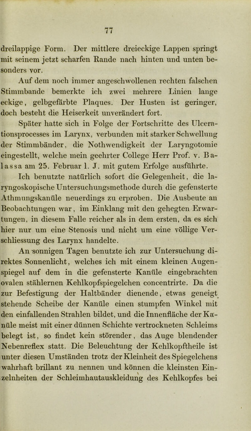 dreilappige Form. Der mittlere dreieckige Lappen springt mit seinem jetzt scharfen Rande nach hinten und unten be- sonders vor. Auf dem noch immer angeschwollenen rechten falschen Stimmbande bemerkte ich zwei mehrere Linien lange eckige, gelbgefärbte Plaques. Der Husten ist geringer, doch besteht die Heiserkeit unverändert fort. Später hatte sich in Folge der Fortschritte des Ulcera- tionsprocesses im Larynx, verbunden mit starker Schwellung der Stimmbänder, die Nothwendigkeit der Laryngotomie eingestellt, welche mein geehrter College Herr Prof. v. Ba- lassa am 25. Februar l.J. mit gutem Erfolge ausführte. Ich benutzte natürlich sofort die Gelegenheit, die la- ryngoskopische Untersuchungsmethode durch die gefensterte Athmungskanüle neuerdings zu erproben. Die Ausbeute an Beobachtungen war, im Einklang mit den gehegten Erwar- tungen, in diesem Falle reicher als in dem ersten, da es sich hier nur um eine Stenosis und nicht um eine völlige Ver- schliessung des Larynx handelte. An sonnigen Tagen benutzte ich zur Untersuchung di- rektes Sonnenlicht, welches ich mit einem kleinen Augen- spiegel auf dem in die gefensterte Kanüle eingebrachten ovalen stählernen Kehlkopfspiegelchen concentrirte. Da die zur Befestigung der Haltbänder dienende, etwas geneigt stehende Scheibe der Kanüle einen stumpfen Winkel mit den einfallenden Strahlen bildet, und die Innenfläche der Ka- nüle meist mit einer dünnen Schichte vertrockneten Schleims belegt ist, so findet kein störender, das Auge blendender Nebenreflex statt. Die Beleuchtung der Kehlkopftheile ist unter diesen Umständen trotz der Kleinheit des Spiegelchens wahrhaft brillant zu nennen und können die kleinsten Ein- zelheiten der Schleimhautauskleidung des Kehlkopfes bei