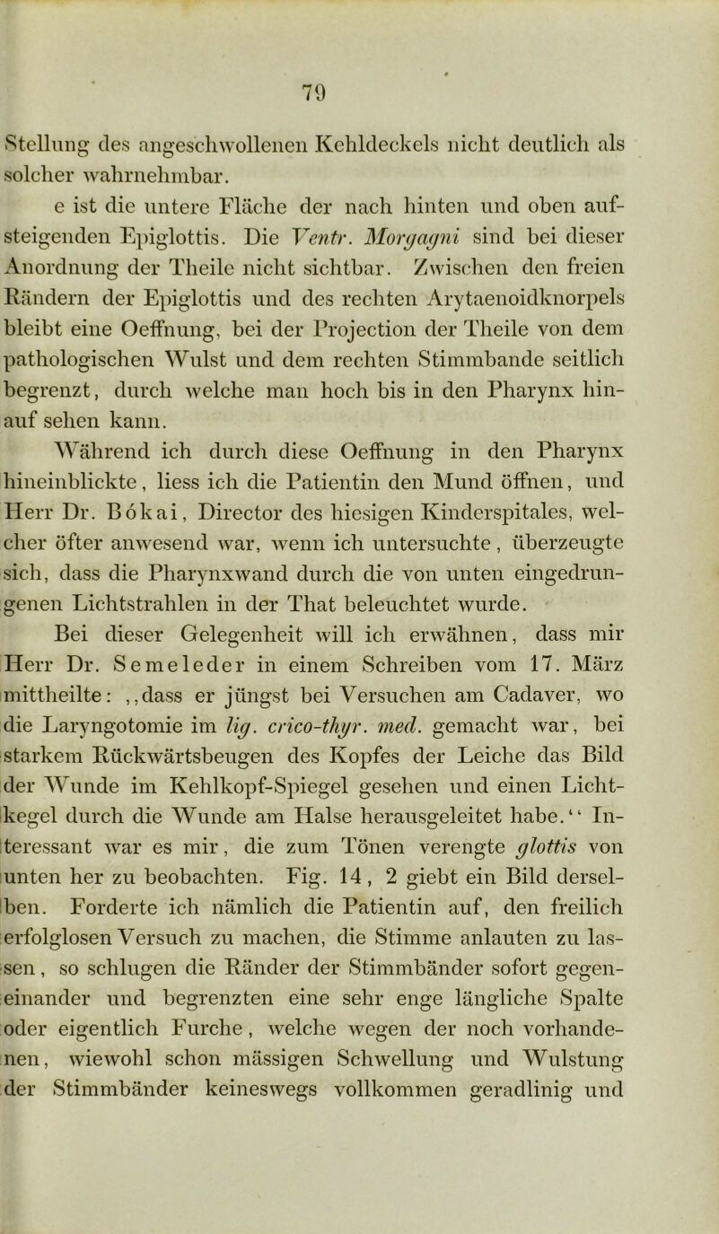 71) Stellung des angeschwollenen Kehldeckels nicht deutlich als solcher wahrnehmbar. e ist die untere Fläche der nach hinten und oben auf- steigenden Epiglottis. Die Ventr. Morgagni sind bei dieser Anordnung der Theile nicht sichtbar. Zwischen den freien Rändern der Epiglottis und des rechten Arytaenoidknorpels bleibt eine OefFnung, bei der Projection der Theile von dem pathologischen Wulst und dem rechten Stimmbande seitlich begrenzt, durch welche man hoch bis in den Pharynx hin- auf sehen kann. Während ich durch diese OefFnung in den Pharynx hineinblickte, liess ich die Patientin den Mund öffnen, und Herr Dr. Bökai, Director des hiesigen Kinderspitales, wel- cher öfter anwesend war, wenn ich untersuchte, überzeugte sich, dass die Pharynx wand durch die von unten eingedrun- genen Lichtstrahlen in der That beleuchtet wurde. Bei dieser Gelegenheit will ich erwähnen, dass mir Herr Dr. Semeleder in einem Schreiben vom 17. März mittheilte: „dass er jüngst bei Versuchen am Cadaver, wo die Laryngotomie im lig. crico-thgr. med. gemacht war, hei starkem Rückwärtsbeugen des Kopfes der Leiche das Bild der Wunde im Kehlkopf-Spiegel gesehen und einen Licht- kegel durch die Wunde am Halse herausgeleitet habe.“ In- teressant war es mir, die zum Tönen verengte glottis von unten her zu beobachten. Fig. 14, 2 giebt ein Bild dersel- ben. Forderte ich nämlich die Patientin auf, den freilich erfolglosen Versuch zu machen, die Stimme anlauten zu las- sen , so schlugen die Ränder der Stimmbänder sofort gegen- einander und begrenzten eine sehr enge längliche Spalte oder eigentlich Furche, welche wegen der noch vorhande- nen, wiewohl schon mässigen Schwellung und Wulstung der Stimmbänder keineswegs vollkommen geradlinig und