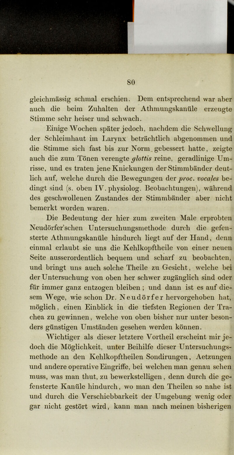 gleichmässig schmal erschien. Dem entsprechend war aber auch die beim Zuhalten der Athmungskanüle erzeugte Stimme sehr heiser und schwach. Einige Wochen später jedoch, nachdem die Schwellung der Schleimhaut im Larynx beträchtlich abgenommen und die Stimme sich fast bis zur Norm „gebessert hatte, zeigte auch die zum Tönen verengte glottis reine, geradlinige Um- risse, und es traten jene Knickungen der Stimmbänder deut- lich auf, welche durch die Bewegungen der proc. vocales be- dingt sind (s. oben IV. physiolog. Beobachtungen), während des geschwollenen Zustandes der Stimmbänder aber nicht bemerkt worden waren. Die Bedeutung der hier zum zweiten Male erprobten Neudörfer’schen Untersuchungsmethode durch die gefen- sterte Athmungskanüle hindurch liegt auf der Hand, denn einmal erlaubt sie uns die Kehlkopftheile von einer neuen Seite ausserordentlich bequem und scharf zu beobachten, und bringt uns auch solche Theile zu Gesicht, welche bei der Untersuchung von oben her schwer zugänglich sind oder für immer ganz entzogen bleiben ; und dann ist es auf die- sem Wege, wie schon Dr. Neudörfer hervorgehoben hat, möglich, einen Einblick in die tiefsten Regionen der Tra- chea zu gewinnen, welche von oben bisher nur unter beson- ders günstigen Umständen gesehen werden können. Wichtiger als dieser letztere Vortheil erscheint mir je- doch die Möglichkeit, unter Beihilfe dieser Untersuchungs- methode an den Kehlkopftheilen Sondirungen, Aetzungen und andere operative Eingriffe, bei welchen man genau sehen muss, was man thut, zu bewerkstelligen, denn durch die ge- fensterte Kanüle hindurch, wo man den Theilen so nahe ist und durch die Verschiebbarkeit der Umgebung wenig oder gar nicht gestört wird, kann man nach meinen bisherigen