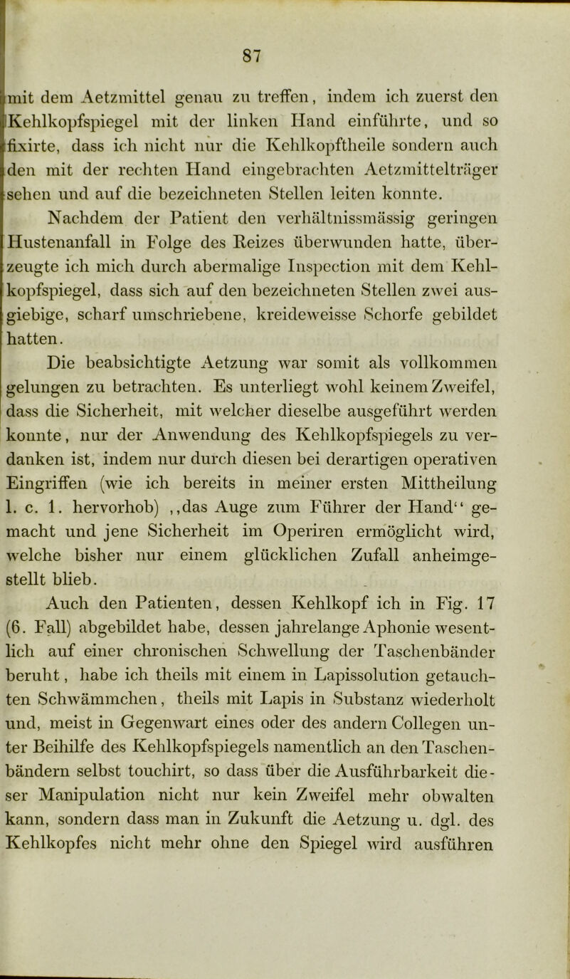 mit dem Aetzmittel genau zu treffen, indem ich zuerst den Kehlkopfspiegel mit der linken Hand einführte, und so fixirte, dass ich nicht nur die Kehlkopftheile sondern auch den mit der rechten Hand eingebrachten Aetzmittelträger sehen und auf die bezeichneten Stellen leiten konnte. Nachdem der Patient den verhältnissmässig geringen Hustenanfall in Folge des Reizes überwunden hatte, über- zeugte ich mich durch abermalige Inspection mit dem Kehl- kopfspiegel, dass sich auf den bezeichneten Stellen zwei aus- giebige, scharf umschriebene, kreideweisse Schorfe gebildet hatten. Die beabsichtigte Aetzung war somit als vollkommen gelungen zu betrachten. Es unterliegt wohl keinem Zweifel, dass die Sicherheit, mit welcher dieselbe ausgeführt werden konnte, nur der Anwendung des Kehlkopfspiegels zu ver- danken ist, indem nur durch diesen bei derartigen operativen Eingriffen (wie ich bereits in meiner ersten Mittheilung 1. c. 1. hervorhob) ,,das Auge zum Führer der Hand“ ge- macht und jene Sicherheit im Operiren ermöglicht wird, welche bisher nur einem glücklichen Zufall anheimge- stellt blieb. Auch den Patienten, dessen Kehlkopf ich in Fig. 17 (6. Fall) abgebildet habe, dessen jahrelange Aphonie wesent- lich auf einer chronischen Schwellung der Taschenbänder beruht, habe ich theils mit einem in Lapissolution getauch- ten Schwämmchen, theils mit Lapis in Substanz wiederholt und, meist in Gegenwart eines oder des andern Collegen un- ter Beihilfe des Kehlkopfspiegels namentlich an den Taschen- bändern selbst touchirt, so dass über die Ausführbarkeit die- ser Manipulation nicht nur kein Zweifel mehr obwalten kann, sondern dass man in Zukunft die Aetzuno* u. dsl. des o O Kehlkopfes nicht mehr ohne den Spiegel wird ausführen
