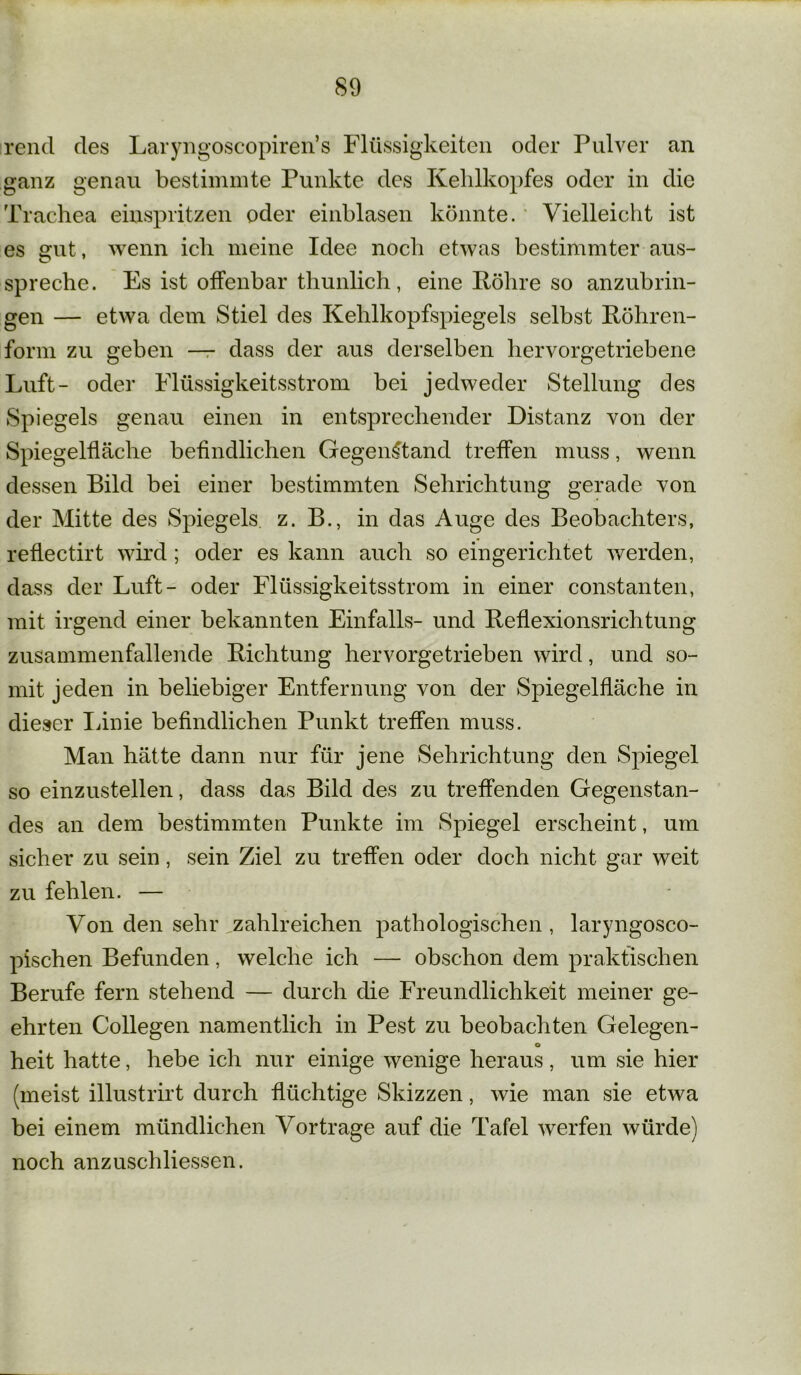 rend des Laryngoscopiren’s Flüssigkeiten oder Pulver an ganz genau bestimmte Punkte des Kehlkopfes oder in die Trachea einspritzen oder einblasen könnte. Vielleicht ist es gut, wenn ich meine Idee noch etwas bestimmter aus- spreche. Es ist offenbar thunlich, eine Röhre so anzubrin- gen — etwa dem Stiel des Kehlkopfspiegels selbst Röhren- form zu geben — dass der aus derselben hervorgetriebene Luft- oder Flüssigkeitsstrom bei jedweder Stellung des Spiegels genau einen in entsprechender Distanz von der Spiegelfläche befindlichen Gegenstand treffen muss, wenn dessen Bild bei einer bestimmten Sehrichtung gerade von der Mitte des Spiegels z. B., in das Auge des Beobachters, reflectirt wird; oder es kann auch so eingerichtet werden, dass der Luft- oder Flüssigkeitsstrom in einer constanten, mit irgend einer bekannten Einfalls- und Reflexionsrichtung zusammenfallende Richtung hervorgetrieben wird, und so- mit jeden in beliebiger Entfernung von der Spiegelfläche in dieser Linie befindlichen Punkt treffen muss. Man hätte dann nur für jene Sehrichtung den Spiegel so einzustellen, dass das Bild des zu treffenden Gegenstan- des an dem bestimmten Punkte im Spiegel erscheint, um sicher zu sein, sein Ziel zu treffen oder doch nicht gar weit zu fehlen. — Von den sehr zahlreichen pathologischen , laryngosco- pischen Befunden, welche ich — obschon dem praktischen Berufe fern stehend — durch die Freundlichkeit meiner ge- ehrten Collegen namentlich in Pest zu beobachten Gelegen- o heit hatte, hebe ich nur einige wenige heraus, um sie hier (meist illustrirt durch flüchtige Skizzen, wie man sie etwa bei einem mündlichen Vor trage auf die Tafel werfen würde) noch anzuschliessen.