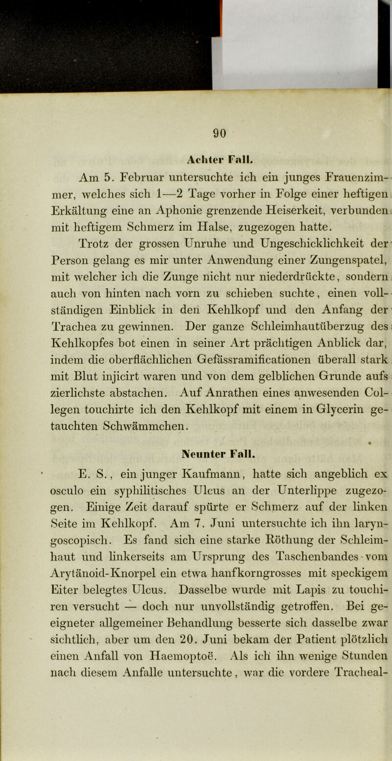 Achter Fall. Am 5. Februar untersuchte ich ein junges Frauenzim- mer, welches sich 1—2 Tage vorher in Folge einer heftigen Erkältung eine an Aphonie grenzende Fleiserkeit, verbunden mit heftigem Schmerz im Halse, zugezogen hatte. Trotz der grossen Unruhe und Ungeschicklichkeit der Person gelang es mir unter Anwendung einer Zungenspatel, mit welcher ich die Zunge nicht nur niederdrückte, sondern auch von hinten nach vorn zu schieben suchte, einen voll- ständigen Einblick in den Kehlkopf und den Anfang der Trachea zu gewinnen. Der ganze Schleimhautüberzug des Kehlkopfes bot einen in seiner Art prächtigen Anblick dar, indem die oberflächlichen Gefässramificationen überall stark mit Blut injicirt waren und von dem gelblichen Grunde aufs zierlichste abstachen. Auf Anrathen eines anwesenden Col- legen touchirte ich den Kehlkopf mit einem in Glycerin ge- tauchten Schwämmchen. Neunter Fall. E. S., ein junger Kaufmann, hatte sich angeblich ex osculo ein syphilitisches Ulcus an der UnterlipjDe zugezo- gen. Einige Zeit darauf spürte er Schmerz auf der linken Seite im Kehlkopf. Am 7. Juni untersuchte ich ihn laryn- goscopisch. Es fand sich eine starke Böthung der Schleim- haut und linkerseits am Ursprung des Taschenbandes vom Aryl änoid-Knorpel ein etwa hanfkorngrosses mit speckigem Eiter belegtes Ulcus. Dasselbe wurde mit Lapis zu touchi- ren versucht — doch nur unvollständig getroffen. Bei ge- eigneter allgemeiner Behandlung besserte sich dasselbe zwar sichtlich, aber um den 20. Juni bekam der Patient plötzlich einen Anfall von Haemoptoe. Als ich ihn wenige Stunden nach diesem Anfalle untersuchte, war die vordere Tracheal-