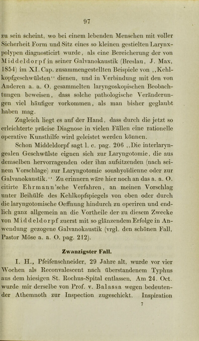 zu sein scheint, wo bei einem lebenden Menschen mit voller Sicherheit Form und Sitz eines so kleinen gestielten Larynx- polypen diagnosticirt wurde, als eine Bereicherung der von Middeldorpf in seiner Galvanokaustik (Breslau, J. Max, 1854) im XI. Cap. zusammengestellten Beispiele von ,,Kehl- kopfgeschwülsten“ dienen, und in Verbindung mit den von Anderen a. a. O. gesammelten laryngoskopischen Beobach- tungen beweisen, dass solche pathologische Veränderun- gen viel häufiger Vorkommen, als man bisher geglaubt haben mag. Zugleich liegt es auf der Hand, dass durch die jetzt so erleichterte präcise Diagnose in vielen Fällen eine rationelle operative Kunsthilfe wird geleistet werden können. Schon Middeldorpf sagt 1. c. pag. 206 ,,Die interlaryn- gealen Geschwülste eignen sich zur Laryngotomie, die aus demselben hervorragenden oder ihm aufsitzenden (nach sei- nem Vorschläge) zur Laryngotomie soushyoi'dienne oder zur Galvanokaustik. ‘ ‘ Zu erinnern wäre hier noch an das a. a. O. citirte Ehrmann’sche Verfahren, an meinen Vorschlag unter Beihülfe des Kehlkopfspiegels von oben oder durch die laryngotomische Oeffnung hindurch zu operiren und end- lich ganz allgemein an die Vortheile der zu diesem Zwecke von M i d d eld o r pf zuerst mit so glänzendem Erfolge in An- wendung gezogene Galvanokaustik (vrgl. den schönen Fall, Pastor Möse a. a. O. pag. 212). Zwanzigster Fall. I. H., Pfeifenschneider, 29 Jahre alt, wurde vor vier Wochen als Beconvalescent nach überstandenem Typhus aus dem hiesigen St. Bochus-Spital entlassen. Am 24. Oct. wurde mir derselbe von Prof. v. Balassa wegen bedeuten- der Athemnoth zur Inspection zugeschickt. Inspiration 7