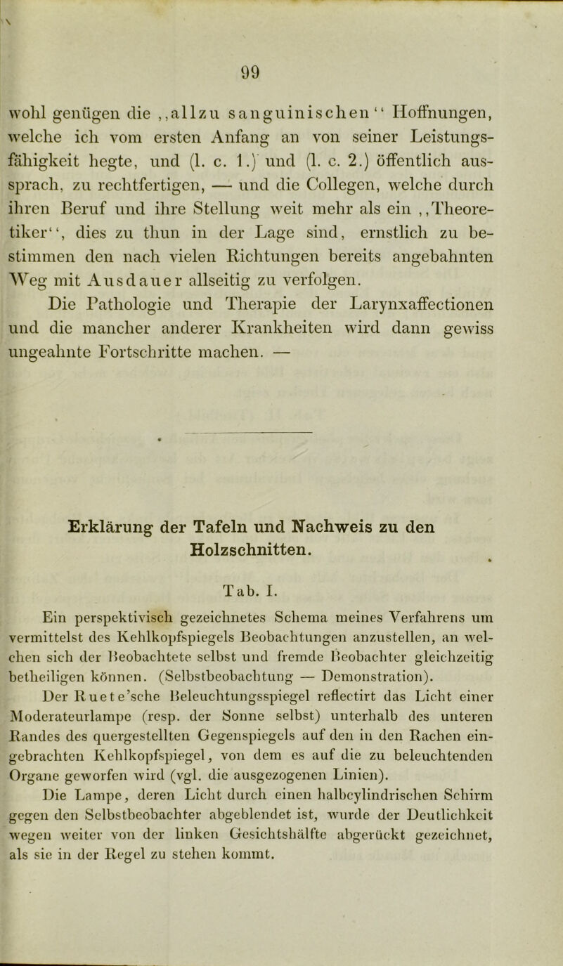 \ 99 wohl genügen die ,, a 11 z u sanguinischen“ Hoffnungen, welche ich vom ersten Anfang an von seiner Leistungs- fähigkeit hegte, und (1. c. 1.) und (1. c. 2.) öffentlich aus- sprach, zu rechtfertigen, — und die Collegen, welche durch ihren Beruf und ihre Stellung weit mehr als ein „Theore- tiker“, dies zu tliun in der Lage sind, ernstlich zu be- stimmen den nach vielen Lichtungen bereits angebahnten Weg mit Ausdauer allseitig zu verfolgen. Die Pathologie und Therapie der Larynxaffectionen und die mancher anderer Krankheiten wird dann gewiss ungeahnte Fortschritte machen. — Erklärung der Tafeln und Nachweis zu den Holzschnitten. * Tab. I. Ein perspektivisch gezeichnetes Schema meines Verfahrens um vermittelst des Kehlkopfspiegels Beobachtungen anzustellen, an wel- chen sich der Beobachtete selbst und fremde Beobachter gleichzeitig betlieiligen können. (Selbstbeobachtung — Demonstration). Der R ue t e’sche Beleuchtungsspiegel reflectirt das Licht einer Moderateurlampe (resp. der Sonne selbst) unterhalb des unteren Randes des quergestellten Gegenspiegels auf den in den Rachen ein- gebrachten Kehlkopfspiegel, von dem es auf die zu beleuchtenden Organe geworfen wird (vgl. die ausgezogenen Linien). Die Lampe, deren Licht durch einen halbcylindrischen Schirm gegen den Selbstbeobachter abgeblendet ist, wurde der Deutlichkeit wegen weiter von der linken Gesichtshälfte abgerückt gezeichnet, als sie in der Regel zu stehen kommt.