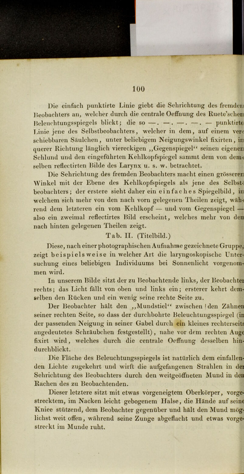 100 Die einfach punktirte Linie giebt die Selirichtung des fremder Beobachters an, welcher durch die centrale Oeffnung des Ruete’scher. Beleuchtungsspiegels blickt; die so —. —. —. —. — punktirte Linie jene des Selbstbeobachters, welcher in dem, auf einem ver- schiebbaren Säulchen, unter beliebigem Neigungswinkel fixirten, m querer Richtung länglich viereckigen ,,Gegenspiegel“ seinen eigener. Schlund und den eingeführten Kehlkopfspiegel sainmt dem von dem- selben reflectirten Bilde des Larynx u. s. w. betrachtet. Die Sehrichtung des fremden Beobachters macht einen grösserer Winkel mit der Ebene des Kehlkopfspiegels als jene des Selbst- beobachters; der erstere sieht daher ein einfaches Spiegelbild, in welchem sich mehr von den nach vorn gelegenen Theilen zeigt, wäh- rend dem letzteren ein vom Kehlkopf — und vom Gegenspiegel — also ein zweimal reflectirtes Bild erscheint, welches mehr von den nach hinten gelegenen Theilen zeigt. Tab. II. (Titelbild.) Diese, nach einer photographischen Aufnahme gezeichnete Gruppe, zeigt beispielsweise in welcher Art die laryngoskopischc Unter- suchung eines beliebigen Individuums bei Sonnenlicht vorgenom- men wird. In unserem Bilde sitzt der zu Beobachtende links, der Beobachter rechts; das Licht fällt von oben und links ein; ersterer kehrt dem- selben den Rücken und ein wenig seine rechte Seite zu. Der Beobachter hält den ,,Mundstiel“ zwischen J den Zähnen seiner rechten Seite, so dass der durchbohrte Beleuchtungsspiegel (in der passenden Neigung in seiner Gabel durch ein kleines rechterseits angedeutetes Schräubchen festgestellt), nahe vor dem rechten Auge fixirt wird, welches durch die centrale Oeffnung desselben hin- durchblickt. Die Fläche des Beleuchtungsspiegels ist natürlich dem einfallen- den Lichte zugekehrt und wirft die aufgefangenen Strahlen in der Sehrichtung des Beobachters durch den weitgeöffneten Mund in den Rachen des zu Beobachtenden. Dieser letztere sitzt mit etwas vorgeneigtem Oberkörper, vorge- strecktem, im Nacken leicht gebogenem Halse, die Hände auf seine Kniee stützend, dem Beobachter gegenüber und hält den Mund mög- lichst weit offen, während seine Zunge abgeflacht und etwas vorge- streckt im Munde ruht.