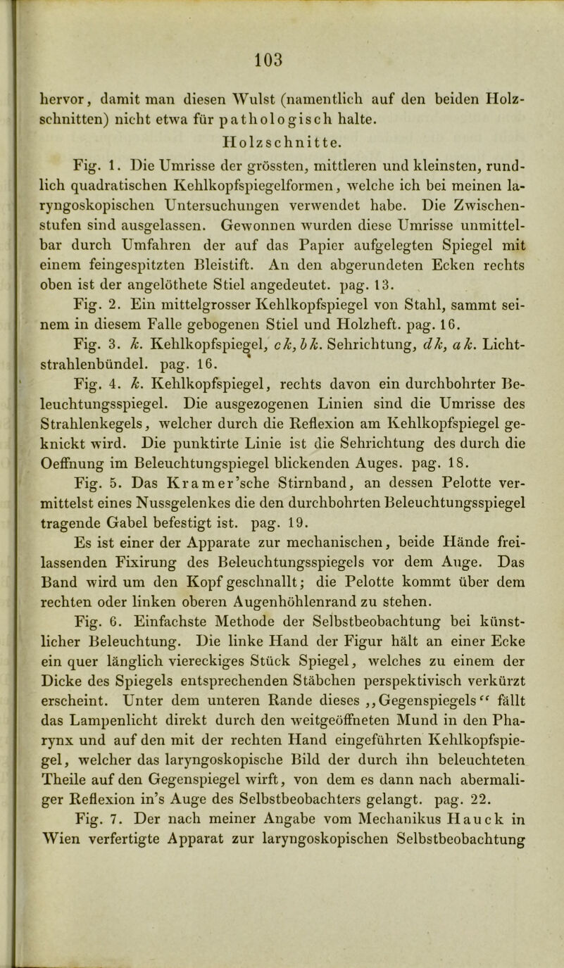 103 hervor, damit man diesen Wulst (namentlich auf den beiden Holz- schnitten) nicht etwa für pathologisch halte. Holzschnitte. Fig. 1. Die Umrisse der grössten, mittleren und kleinsten, rund- lich quadratischen Kehlkopfspiegelformen, welche ich bei meinen la- ryngoskopischen Untersuchungen verwendet habe. Die Zwischen- stufen sind ausgelassen. Gewonnen wurden diese Umrisse unmittel- bar durch Umfahren der auf das Papier aufgelegten Spiegel mit einem feingespitzten Bleistift. An den abgerundeten Ecken rechts oben ist der angelöthete Stiel angedeutet, pag. 13. Fig. 2. Ein mittelgrosser Kehlkopfspiegel von Stahl, sammt sei- nem in diesem Falle gebogenen Stiel und Holzheft. pag. 16. Fig. 3. k. Kehlkopfspiegel, ck,bk. Sehrichtung, dk, ak. Licht- strahlenbündel. pag. 16. Fig. 4. k. Kehlkopfspiegel, rechts davon ein durchbohrter Be- leuchtungsspiegel. Die ausgezogenen Linien sind die Umrisse des Strahlenkegels, welcher durch die Reflexion am Kehlkopfspiegel ge- knickt wird. Die punktirte Linie ist die Sehrichtung des durch die Oeflhung im Beleuchtungspiegel blickenden Auges, pag. 18. Fig. 5. Das Kramer’sche Stirnband, an dessen Pelotte ver- mittelst eines Nussgelenkes die den durchbohrten Beleuchtungsspiegel tragende Gabel befestigt ist. pag. 19. Es ist einer der Apparate zur mechanischen, beide Hände frei- lassenden Fixirung des Beleuchtungsspiegels vor dem Auge. Das Band wird um den Kopf geschnallt; die Pelotte kommt über dem rechten oder linken oberen Augenhöhlenrand zu stehen. Fig. 6. Einfachste Methode der Selbstbeobachtung bei künst- licher Beleuchtung. Die linke Hand der Figur hält an einer Ecke ein quer länglich viereckiges Stück Spiegel, welches zu einem der Dicke des Spiegels entsprechenden Stäbchen perspektivisch verkürzt erscheint. Unter dem unteren Rande dieses ,, Gegenspiegels fällt das Lampenlicht direkt durch den weitgeöffneten Mund in den Pha- rynx und auf den mit der rechten Hand eingeführten Kehlkopfspie- gel, welcher das laryngoskopisclie Bild der durch ihn beleuchteten Theile auf den Gegenspiegel wirft, von dem es dann nach abermali- ger Reflexion in’s Auge des Selbstbeobachters gelangt, pag. 22. Fig. 7. Der nach meiner Angabe vom Mechanikus Hauck in Wien verfertigte Apparat zur laryngoskopischen Selbstbeobachtung