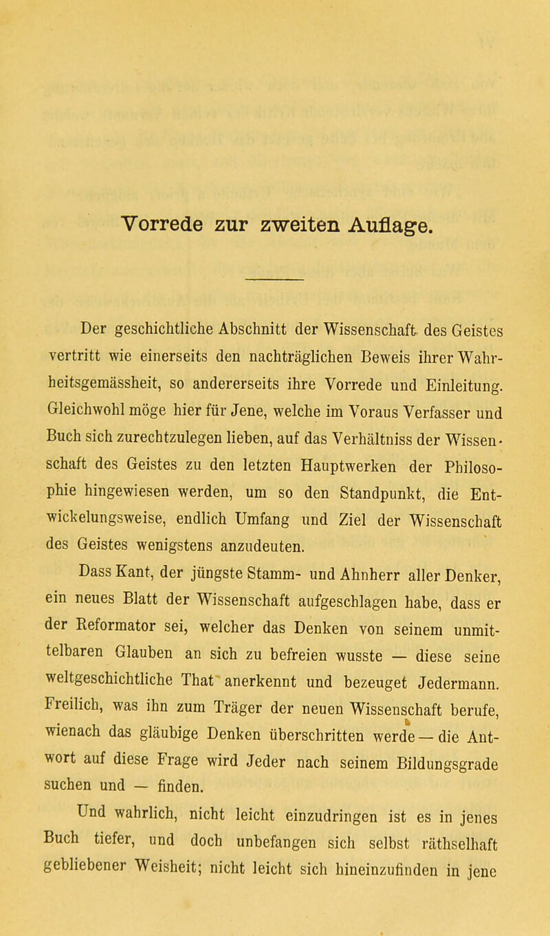 Vorrede zur zweiten Auflage. Der geschichtliche Abschnitt der Wissenschaft des Geistes vertritt wie einerseits den nachträglichen Beweis ihrer Wahr- heitsgemässheit, so andererseits ihre Vorrede und Einleitung. Gleichwohl möge hier für Jene, welche im Voraus Verfasser und Buch sich zurechtzulegen lieben, auf das Verhältniss der Wissen- schaft des Geistes zu den letzten Hauptwerken der Philoso- phie hingewiesen werden, um so den Standpunkt, die Ent- wickelungsweise, endlich Umfang und Ziel der Wissenschaft des Geistes wenigstens anzudeuten. Dass Kant, der jüngste Stamm- und Ahnherr aller Denker, ein neues Blatt der Wissenschaft aufgeschlagen habe, dass er der Reformator sei, welcher das Denken von seinem unmit- telbaren Glauben an sich zu befreien wusste — diese seine weltgeschichtliche Thaf anerkennt und bezeuget Jedermann. Fieilich, was ihn zum Träger der neuen Wissenschaft berufe, wienach das gläubige Denken überschritten werde — die Ant- wort auf diese Frage wird Jeder nach seinem Bildungsgrade suchen und — finden. Und wahrlich, nicht leicht einzudringen ist es in jenes Buch tiefer, und doch unbefangen sich selbst räthselhaft gebliebener Weisheit; nicht leicht sich hineinzufinden in jene