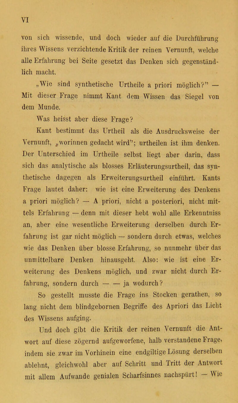 von sich wissende, und doch wieder auf die Durchführung ihres Wissens verzichtende Kritik der reinen Vernunft, welche alle Erfahrung bei Seite gesetzt das Denken sich gegenständ- lich macht. „Wie sind synthetische Urtheile a priori möglich?” — Mit dieser Frage nimmt Kant dem Wissen das Siegel von dem Munde. Was heisst aber diese Frage? Kant bestimmt das Urtheil als die Ausdrucksweise der Vernunft, ^worinnen gedacht wird”; urtheilen ist ihm denken. Der Unterschied im Urtheile selbst liegt aber darin, dass sich das analytische als blosses Erläuterungsurtheil, das syn- thetische dagegen als Erweiterungsurtheil einführt. Kants Frage lautet daher: wie ist eine Erweiterung des Denkens a priori möglich? — A priori, nicht a posteriori, nicht mit- tels Erfahrung — denn mit dieser hebt wohl alle Erkenntniss an, aber eine wesentliche Erweiterung derselben durch Er- fahrung ist gar nicht möglich — sondern durch etwas, welches wie das Denken über blosse Erfahrung, so nunmehr über das unmittelbare Denken hinausgeht. Also: wie ist eine Er- weiterung des Denkens möglich, und zwar nicht durch Er- fahrung, sondern durch ja wodurch? So gestellt musste die Frage ins Stocken gerathen, so lang nicht dem blindgebornen Begriffe des Apriori das Licht des Wissens aufging. Und doch gibt die Kritik der reinen Vernunft die Ant- wort auf diese zögernd aufgeworfene, halb verstandene Frage, indem sie zwar im Vorhinein eine endgiltige Lösung derselben ablehnt, gleichwohl aber auf Schritt und Tritt der Antwort mit allem Aufwande genialen Scharfsinnes nachspürt! Wie