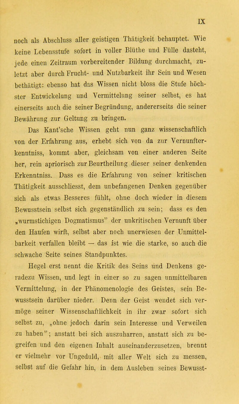 noch als Abschluss aller geistigen Thätigkeit behauptet. Wie keine Lebensstufe sofort in voller Blüthe und Fülle dasteht, jede einen Zeitraum vorbereitender Bildung durchmacht, zu- letzt aber durch Frucht- und Nutzbarkeit ihr Sein und Wesen bethätigt: ebenso hat das Wissen nicht bloss die Stufe höch- ster Entwickelung und Vermittelung seiner selbst, es hat einerseits auch die seiner Begründung, andererseits die seiner Bewährung zur Geltung zu bringen. Das Kant’sche V/'issen geht nun ganz wissenschaftlich von der Erfahrung aus, erhebt sich von da zur Vernunfter- kenntniss, kommt aber, gleichsam von einer anderen Seite her, rein apriorisch zur Beurtheilung dieser seiner denkenden Erkenntniss. Dass es die Erfahrung von seiner kritischen Thätigkeit ausschliesst, dem unbefangenen Denken gegenüber sich als etwas Besseres fühlt, ohne doch wieder in diesem Bewusstsein selbst sich gegenständlich zu sein; dass es den „wurmstichigen Dogmatismus” der unkritischen Vernunft über den Haufen wirft, selbst aber noch unerwiesen der Unmittel- barkeit verfallen bleibt — das ist wie die starke, so auch die schwache Seite seines Standpunktes. Hegel erst nennt die Kritik des Seins und Denkens ge- radezu Wissen, und legt in einer so zu sagen unmittelbaren Vermittelung, in der Phänomenologie des Geistes, sein Be- wusstsein darüber nieder. Denn der Geist wendet sich ver- möge seiner Wissenschaftlichkeit in ihr zwar sofort sich selbst zu, „ohne jedoch darin sein Interesse und Verweilen zu haben”; anstatt bei sich auszuharren, anstatt sich zu be- greifen und den eigenen Inhalt auseinanderzusetzen, brennt er vielmehr vor Ungeduld, mit aller Welt sich zu messen, selbst auf die Gefahr hin, in dem Ausleben seines Bewusst-