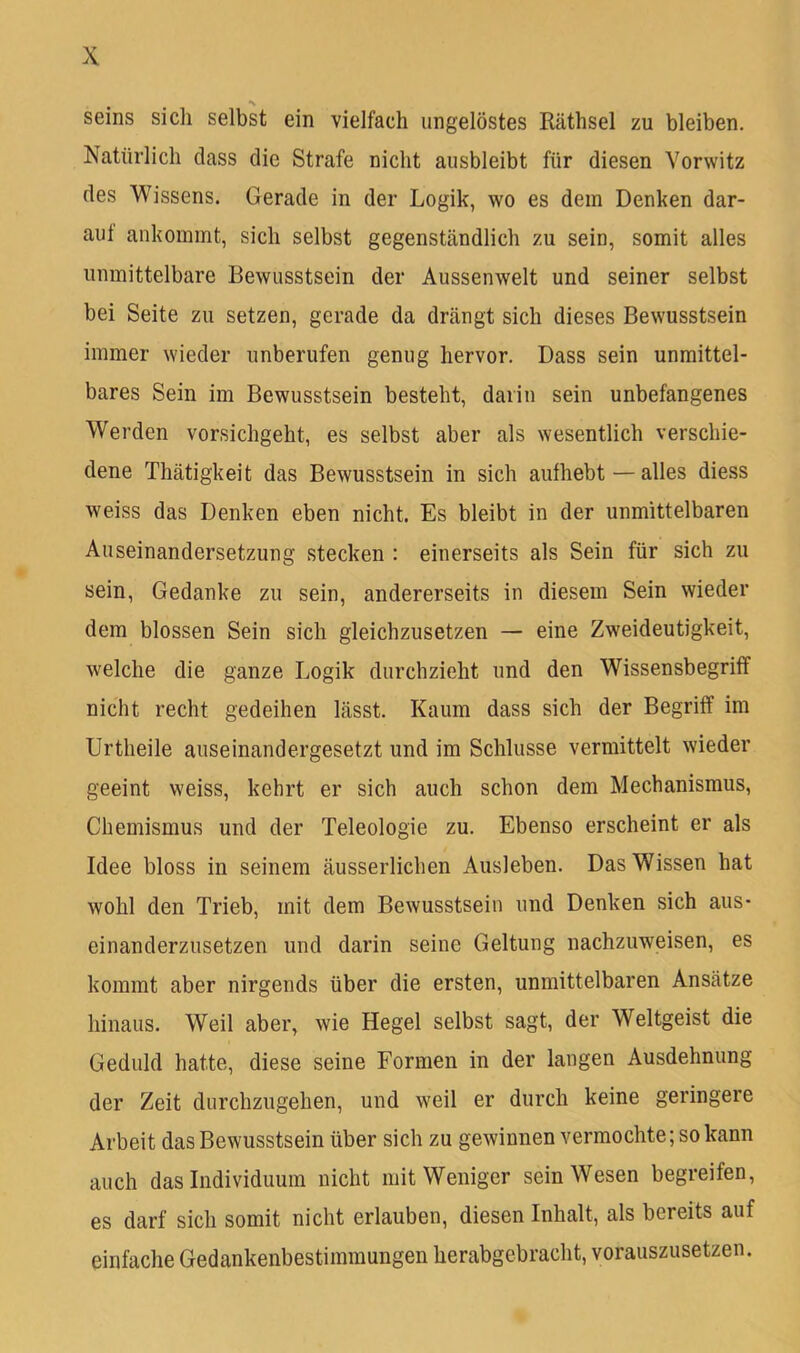 Seins sicli selbst ein vielfach ungelöstes Räthsel zu bleiben. Natürlich dass die Strafe nicht ausbleibt für diesen Vorwitz des Wissens. Gerade in der Logik, wo es dem Denken dar- auf ankoinmt, sich selbst gegenständlich zu sein, somit alles unmittelbare Bewusstsein der Aussenwelt und seiner selbst bei Seite zu setzen, gerade da drängt sich dieses Bewusstsein immer wieder unberufen genug hervor. Dass sein unmittel- bares Sein im Bewusstsein besteht, darin sein unbefangenes Werden vorsichgeht, es selbst aber als wesentlich verschie- dene Thätigkeit das Bewusstsein in sich aufhebt—alles diess weiss das Denken eben nicht. Es bleibt in der unmittelbaren Auseinandersetzung stecken : einerseits als Sein für sich zu sein, Gedanke zu sein, andererseits in diesem Sein wieder dem blossen Sein sich gleichzusetzen — eine Zweideutigkeit, welche die ganze Logik durchzieht und den Wissensbegriff nicht recht gedeihen lässt. Kaum dass sich der Begriff im Urtheile auseinandergesetzt und im Schlüsse vermittelt wieder geeint weiss, kehrt er sich auch schon dem Mechanismus, Chemismus und der Teleologie zu. Ebenso erscheint er als Idee bloss in seinem äusserlichen Ausleben. Das Wissen hat wohl den Trieb, mit dem Bewusstsein und Denken sich aus- einanderzusetzen und darin seine Geltung nachzuweisen, es kommt aber nirgends über die ersten, unmittelbaren Ansätze hinaus. Weil aber, wie Hegel selbst sagt, der Weltgeist die Geduld hatte, diese seine Formen in der langen Ausdehnung der Zeit durchzugehen, und weil er durch keine geringere Arbeit das Bewusstsein über sich zu gewinnen vermochte; so kann auch das Individuum nicht mit Weniger sein Wesen begreifen, es darf sich somit nicht erlauben, diesen Inhalt, als bereits auf einfache Gedankenbestimmungen herabgebracht, vorauszusetzen.