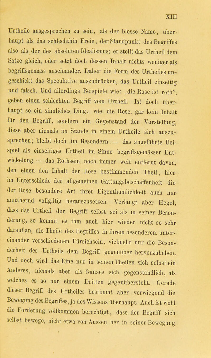 Urtheile ausgesprochen zu sein, als der blosse Name, über- haupt als das schlechthin Freie, der Standpunkt des Begriffes also als der des absoluten Idealismus; er stellt das Urtheil dem Satze gleich, oder setzt doch dessen Inhalt nichts weniger als begriffsgemcäss auseinander. Daher die Form des Urtheiles un- geschickt das Speculative auszudrücken, das Urtheil einseitig und falsch. Und allerdings Beispiele wie: „die Rose ist roth”, geben einen schlechten Begriff vom Urtheil. Ist doch über- haupt so ein sinnliches Ding, wie die Rose, gar kein Inhalt für den Begriff, sondern ein Gegenstand der Vorstellung, diese aber niemals im Stande in einem Urtheile sich auszu- sprechen; bleibt doch im Besondern — das angeführte Bei- spiel als einseitiges Urtheil im Sinne begriffsgemässer Ent- wickelung — das Rothsein noch immer weit entfernt davon, den einen den Inhalt der Rose bestimmenden Theil, hier im Unterschiede der allgemeinen Gattungsbeschaffenheit die der Rose besondere Art ihrer Eigenthümlichkeit auch nur annähernd vollgiltig herauszusetzen. Verlangt aber Hegel, dass das Urtheil der Begriff selbst sei als in seiner Beaon- derung, so kommt es ihm auch hier wieder nicht so sehr darauf an, die Theile des Begriffes in ihrem besonderen, unter- einander verschiedenen Fürsichsein, vielmehr nur die Beson- derheit des Urtheils dem Begriff gegenüber hervcrzuheben. Und doch wird das Eine nur in seinen Theilen sich selbst ein Anderes, niemals aber als Ganzes sich gegenständlich, als welches es so nur einem Dritten gegenübersteht. Gerade dieser Begriff des Urtheiles bestimmt aber vorwiegend die Bewegung des Begriffes, ja des Wissens überhaupt. Auch ist wohl die Forderung vollkommen berechtigt, dass der Begriff sich selbst bewege, nicht etwa von Aussen her in seiner Bewegung